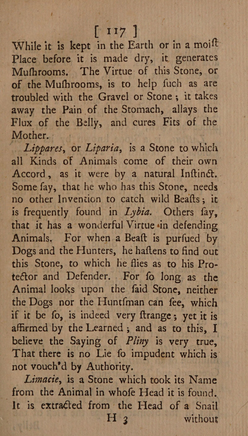 While it is kept in the Earth or in a moift _ Place before it is made dry, it generates Mufhrooms. ‘The Virtue of this Stone, or of the Mufhrooms, is to help fuch as are troubled with the Gravel or Stone; it takes away the Pain of the Stomach, allays the Flux of the Belly, and cures Fits of the Mother... _ Lippares, or Liparia, is a Stone to which all Kinds of Animals come of their own _ Accord, as it were by a natural Inftinct. - Some fay, that he who has this Stone, needs — no other Inveniicn to catch wild Beafts; it is frequently found in Lydia. Others fay, that it has a wonderful Virtue «in defending Animals, For when a Beaft is purfued by Dogs and the Hunters, he haftens to find out this Stone, to which he flies as to his Pro- tector and Defender. For fo long as the Animal looks upon the faid Stone, neither the Dogs nor the Huntfman can fee, which if it be fo, is indeed very ftrange; yet it is affirmed by the Learned ; and as to this, I believe the Saying of Plimy is very true, That there is no Lie fo impudent which is’ not vouch’d by Authority. , Limacie, is a Stone which took its Name from the Animal in whofe Head it is found. It is extra¢ted from the Head of a Snail Fit 3 without