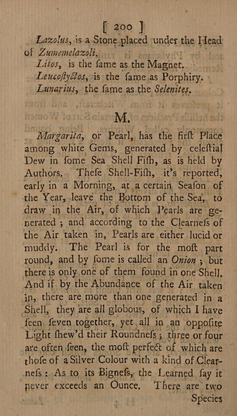 Lazolus, is a-Stone placed, under the Head of Zumemelazolig.... +: Litos, is the fame as the role Lencoiviteae is the fame.as Orckicn ¢ Lunarius, the fame as the Selenites, M. Margarita, or Pearl, has. the Arlt Place among white Gems, generated by. celeftial Dew in fome Sea Shell Fifh, as is held by Authors, Thefe Shell-Fith, it’s reported, early in a Morning, at_a certain Seafon of ' the Year, -leave he Bottom of. the. Sea,, to draw in the Air, of which Pearls are ge- erated ; and accot rding to the Clearnefs of the Air taken in, Pearls are either lucid or muddy. The: Pear] is for the moft part round, and by fome is called an Onion ; but there is only, one of them found in one Shell, And if, by the Abundance of the Air taken. in, there are more than one generated in a Shell, they. are all globous, of which I have feen. feven together, yet all in an oppofite Light fhew’d their Roundnefs ; three or four are often feen, the moft perfect of which are © thofe of aSilver Colour with a kind of Clear- nefs :. As to its Bignefs, the Learned fay it Bee exceeds an Ounce. There are two | Species