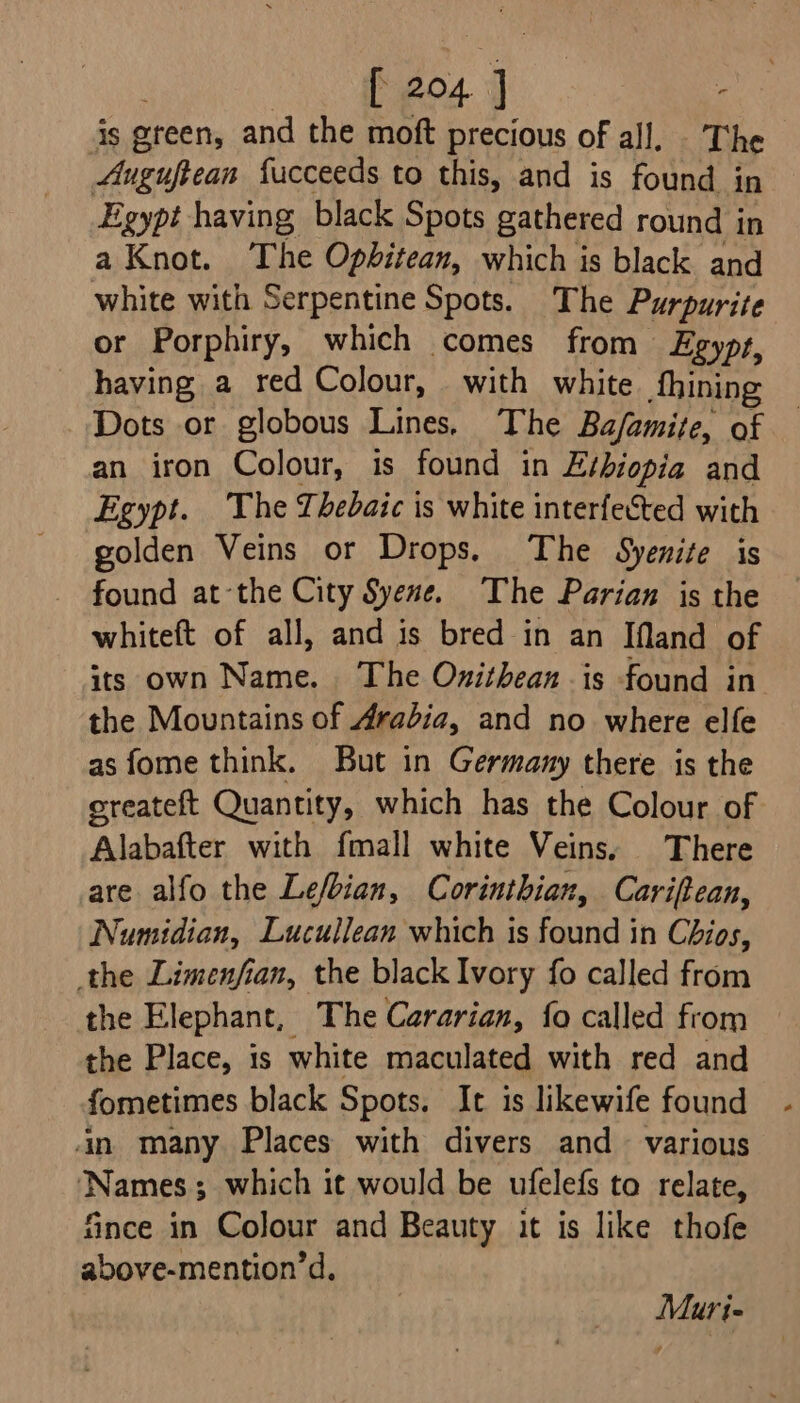 iS ereen, and the moft precious of all, ae Auguftean fucceeds to this, and is found in Egypt having black Spots gathered round in a Knot. The Opbhitean, which is black and white with Serpentine Spots. The Purpurite or Porphiry, which comes from Egypt, having a red Colour, with white fhining Dots or globous Lines. The Ba/amite, of an iron Colour, is found in E¢biopia and Egypt. The Thebaic is white interfected with golden Veins or Drops. The Syenite is found at-the City Syene. The Parian is the whiteft of all, and is bred in an IMand of its own Name. The Onithean is found in the Mountains of Arabia, and no where elfe as fome think. But in Germany there is the ereateft Quantity, which has the Colour of Alabafter with fmall white Veins, There are alfo the Lefbian, Corinthian, Cariftean, Numidian, Lucullean which is found in Chios, the Limenfian, the black Ivory fo called from the Elephant, The Cararian, {fo called from the Place, is white maculated with red and fometimes black Spots. It is likewife found in many Places with divers and various ‘Names; which it would be ufelefs to relate, fince in Colour and Beauty it is like thofe above-mention’d. Muri-