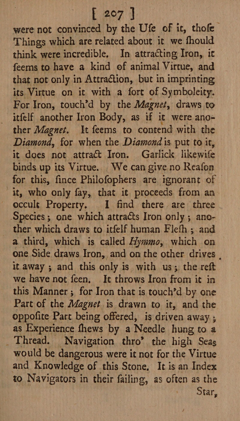 were not convinced by the Ufe of it, thofe Things which are related about. it we fhould think were incredible, In attracting Iron, it feems to have a kind of animal Virtue, and that not only in Attraction, but in imprinting its Virtue on it with a fort of Symboleity. For Iron, touch’d by the Magnet, draws to itfelf another Iron Body, as if it were ano- ther Magnet. It feems to contend with the Diamond, for when the Diamond is put to it, it does not attract Iron. Garlick likewife binds up its Virtue. We can give no Reafon for this, fince Philofophers are ignorant of it, who only fay, that it proceeds from an occuls Property. I find there are three Species; one which attracts Iron only ; ano- _ ther which draws to itfelf human Flefh ; and a third, which is called Hymmo, which on one Sine draws Iron, and on the other drives . it away ; and this only is with us;, the reft we have not feen, It throws Iron from it in this Manner ; for Iron that is touch’d by one Part of the Magnet is drawn to it, and the oppofite Part being offered, is driven away ; as Experience fhews by a Needle hung to a _ Thread. Navigation thro’ the high Seas would be dangerous were it not for the Virtue. and Knowledge of this Stone, It is an Index to Navigators in their failing, as often as the Star,