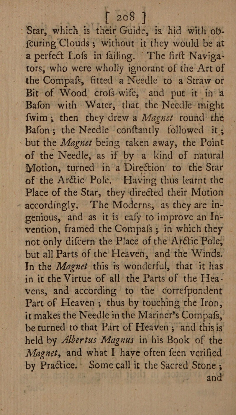 Sen Phith 3 1S “their Guide, is. hid with ob- {curing ‘Clouds ; without it they would be at a perfect Lofs in failing. “ The firft Naviga- tors; ‘who were wholly ignorant of the Art of the Compafs, fitted a Needle to a Straw or Bit: of Wood) crofs-wife, and put it ina Bafon with Water, that the Needle might - fwim; then they drew a Magnet round: thé — Bafon; the Needle conftantly followed it; — but the Magnet being taken away, the Point of the Needle, as if by a kind of natural Motion, turned ina Direction to the Star of the Arctic Pole. Having thus learnt the Place of the Star, they direéted their Motion — ‘accordingly. The Moderns, .as they are in- genious, and as it is eafy to improve an In- vention, framed the Compafs ; in which they - not only difcern the Place of the Arétic Pole; but all Parts of the Heaven, and the Winds. In the Magnet this is wonderful, that it has in it the Virtue of all the Parts of the Hea- vens, and according to the correfpondent Part of Heaven ; thus by touching the Iron, it makes the Needle in the Mariner’s Compafs, be turned to that Part of Heaven; and thisis — held by Albertus Magnus in his Book of the Magnet, and what I have often feen verified — by Praétice. » gerne call it the Sacred Stone ; | and