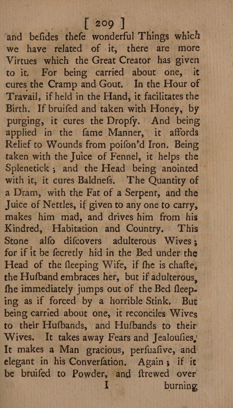 ‘and befides thefe wonderful Things which we have related of it, there are more Virtues which the Great Creator has given to it. For being carried about one, it cures the Cramp and Gout. In the Hour of Travail, if heid in the Hand, it facilitates the Birth. If bruifed and taken with Honey, by purging, it cures the Dropfy. And being applied in the fame Manner, it affords Relief to Wounds from poifon’d Iron. Being taken with the Juice of Fennel, it helps the Splenetick ; and the Head being anointed with it, it cures Baldnefs. The Quantity of -a Dram, with the Fat of a Serpent, and the Juice of Nettles, if given to any one to carry, makes him mad, and drives him from his Kindred, Habitation and Country. This Stone alfo difcovers adulterous Wives; for if it be fecretly hid in the Bed under the Head of the fleeping Wife, if fhe is chafte, the Hufband embraces her, but if adulterous, fhe immediately jumps out of the Bed fleep-. ing as if forced by a horrible Stink, But being carried about one, it reconciles: Wives to their Hufbands, and Hufbands to their Wives. It takes away Fears and Jealoufies, It makes a Man gracious, perfuafive, and elegant in his Converfation, Again; if it be bruifed to Powder, and ftrewed over | bia burning