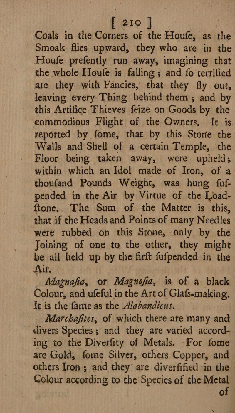 Coals in the Corners of the Houfe, as the Smoak flies upward, they who are in the Houfe prefently run away, imagining that the whole Houfe is falling ; and fo'terrified are they with Fancies, that they fly out, leaving every Thing behind them ; and by this Artifice Thieves feize on Goods by the eommodious Flight of the Owners, It is. reported by fome, that by this Store the Walls and Shell of a certain Temple, the Floor being taken away, were upheld; within which an Idol made of Iron, of a thoufand Pounds Weight, was hung fuf- pended in the Air by Virtue of the Load- ftone.. The Sum of the Matter is this, that if the Heads and Points of many Needles were rubbed on this Stone, only by the Joining of one to the other, they might be all held up by the firft fufpended in the Air. _ Magnafia, or Magnofia, is of a black Colour, and ufeful in the Art of Glafs-making. it is the fame as the Alabandicus. Marchafites, of which there are many and ~ divers Species ; and they are varied accord- ing to the Diverfity of Metals. For fome are Gold, fome Silver, others Copper, and others Iron ; and they are diverfified in the - Colour according to the Species of the Metal of
