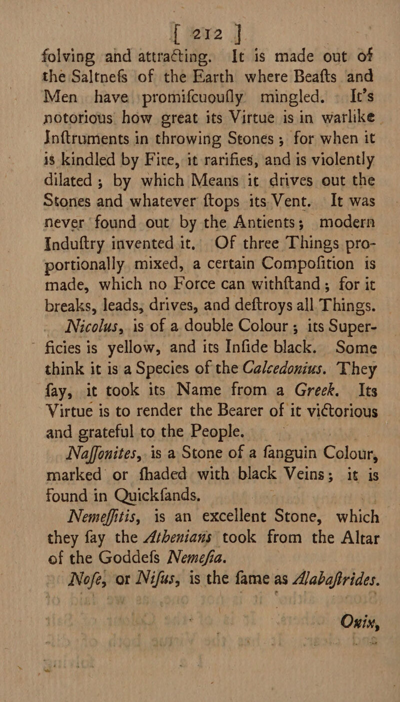 folving and attracting. It is made out of the Saltnefs of the Earth where Beafts and Men. have promifcuoufly mingled. — It’s notorious how great its Virtue is in warlike Inftruments in throwing Stones ; for when it 48 kindled by Fire, it rarifies, and is violently dilated ; by which Means it drives out the Stones and whatever ftops its Vent. It was never found out by the Antients; modern Induftry invented it, Of three Things pro- portionally mixed, a certain Compofition ts made, which no Force can withftand ; for it breaks, leads, drives, and deftroys all Things. Nicolus, is of a double Colour ; its Super- ~ ficies Is yellow, and its Infide black. Some think it is a Species of the Calsedonius. They fay, it took its Name from a Greek. Its Virtue is to render the Bearer of it victorious and grateful to the People. Naffonites, is a Stone of a fanguin Colour, marked or fhaded with black Veins; it is found in Quickfands, Nemeffitis, is an excellent Stone, whee they fay the Athenians took from the Altar of the Goddefs Nemefia. Nofe, or Nifas, is the fame as A/abaftrides. ~ Oxix,
