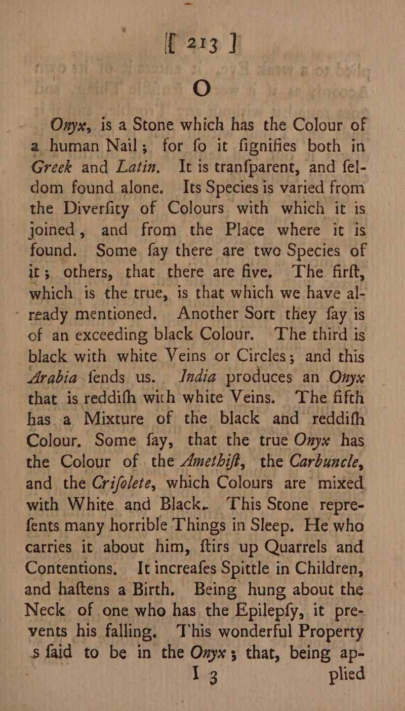 O Oxyx, is a Stone which has the Colour of a human Nail; for fo it fignifies both in Greek and Latin, It is tranfparent, and fel- dom found alone. Its Species is varied from the Diverfity of Colours with which it is joined, and from the Place where it is found. Some fay there are twe Species of it 5, others, that there are five. The firft, which is the true, is that which we have al ‘ ready mentioned, Another Sort they fay is of an exceeding black Colour. The third is black with white Veins or Circles; and this Arabia fends us. India produces an Onyx that is reddifh with white Veins. The fifth has a Mixture of the black and reddith Colour. Some fay, that the true Onyx has the Colour of the Amethift, the Carbuncle, and the Crifolete, which Colours are’ mixed with White and Black. This Stone repre- fents many horrible Things in Sleep. He who carries it about him, ftirs up Quarrels and Contentions, It increafes Spittle in Children, and haftens a Birth. Being hung about the Neck of one who has the Epilepfy, it pre- vents his falling. This wonderful Property sfaid to be in the Onyx; that, being ap- 13 plied