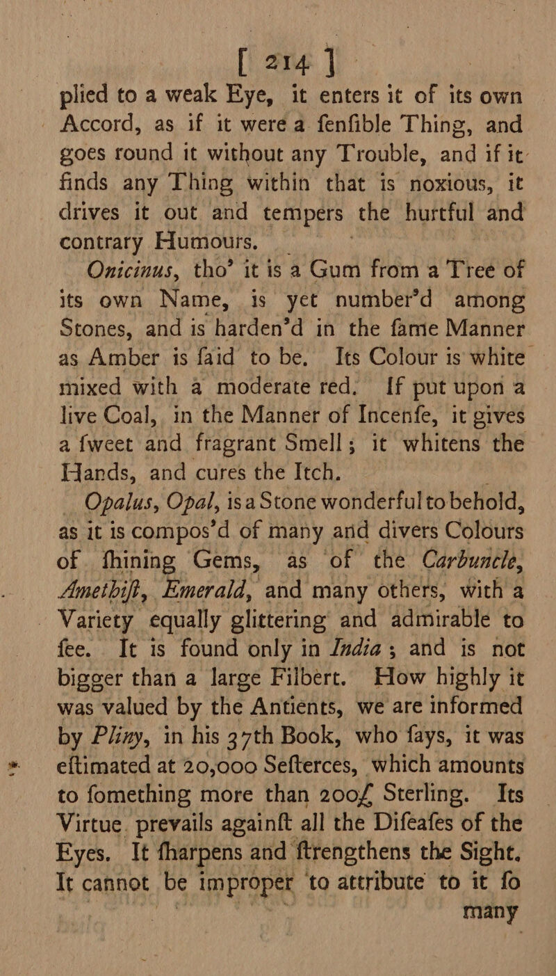 plied to a weak Eye, it enters it of its own - Accord, as if it were a fenfible Thing, and goes round it without any Trouble, and if it: finds any Thing within that is noxious, it drives it out and tempers. the hurtful and contrary Humours. Onicinus, tho’ it is a Gum from a Tree of its own Name, is yet number’d among Stones, and is harden’d in the fame Manner as Amber is faid to be. Its Colour is white mixed with a moderate red: {[f put upon a live Coal, in the Manner of Incenfe, it gives a {weet and fragrant Smell; it whitens the Wands, and cures the Itch. : Opalus, Opal, isa Stone wonderful to behold, as it is compos’d of many and divers Colbits of fhining Gems, as of the Carbuncle, Amethifi, Emerald, and many others, with a Variety equally glittering’ and admirable to fee. It is found only in Jndia; and is not bigger than a large Filbert. How highly it was valued by the Antients, we are informed by Pliny, in his 37th Book, who fays, it was eftimated at 20,000 Sefterces, which amounts to fomething more than 200¥ Sterling. Its Virtue. prevails againft all the Difeafes of the Eyes. It fharpens and ftrengthens the Sight. It cannot be im proper ‘to attribute to it fo many