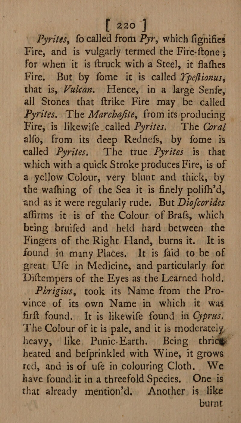 Pyrites, fo called from Pyr, which fignifies Fire, and is vulgarly termed the Fire-ftone ; for when it is {truck with a Steel, it flafhes Fire. But by fome it is called 2pefionus, that is, Vulcan. Hence, in a large Senfe, all Stones that ftrike Fire may be called Pyrites. The Marchafite, from its producing Fire, is likewife called Pyrites. The Coral alfo, from its deep Rednefs, by fome is called Pyrites. The true Pyrites is that which with a quick Stroke produces Fire, is of a yellow Colour, very blunt and thick, by - the wafhing of the Sea it is finely polifh’d, and as it were regularly rude. But Diofcorides affirms it is of the Colour of Brafs, which being bruifed and held hard between the Fingers of the Right Hand, burns it. It is found in many Places. It is faid to be of great Ufe in Medicine, and particularly for Diftempers of the Eyes as the Learned hold, Phrigius, took its Name from the Pro- vince of its own Name in which it was firft found. . It is likewife found in Cyprus. The Colour of it is pale, and it is moderately, — heavy, like. Punic-Earth. Being chridag heated and befprinkled with Wine, it grows red, and is of ufe in colouring Cloth. We have found. it in a threefold Species. . One -is that already mention’d, Another, is like burnt