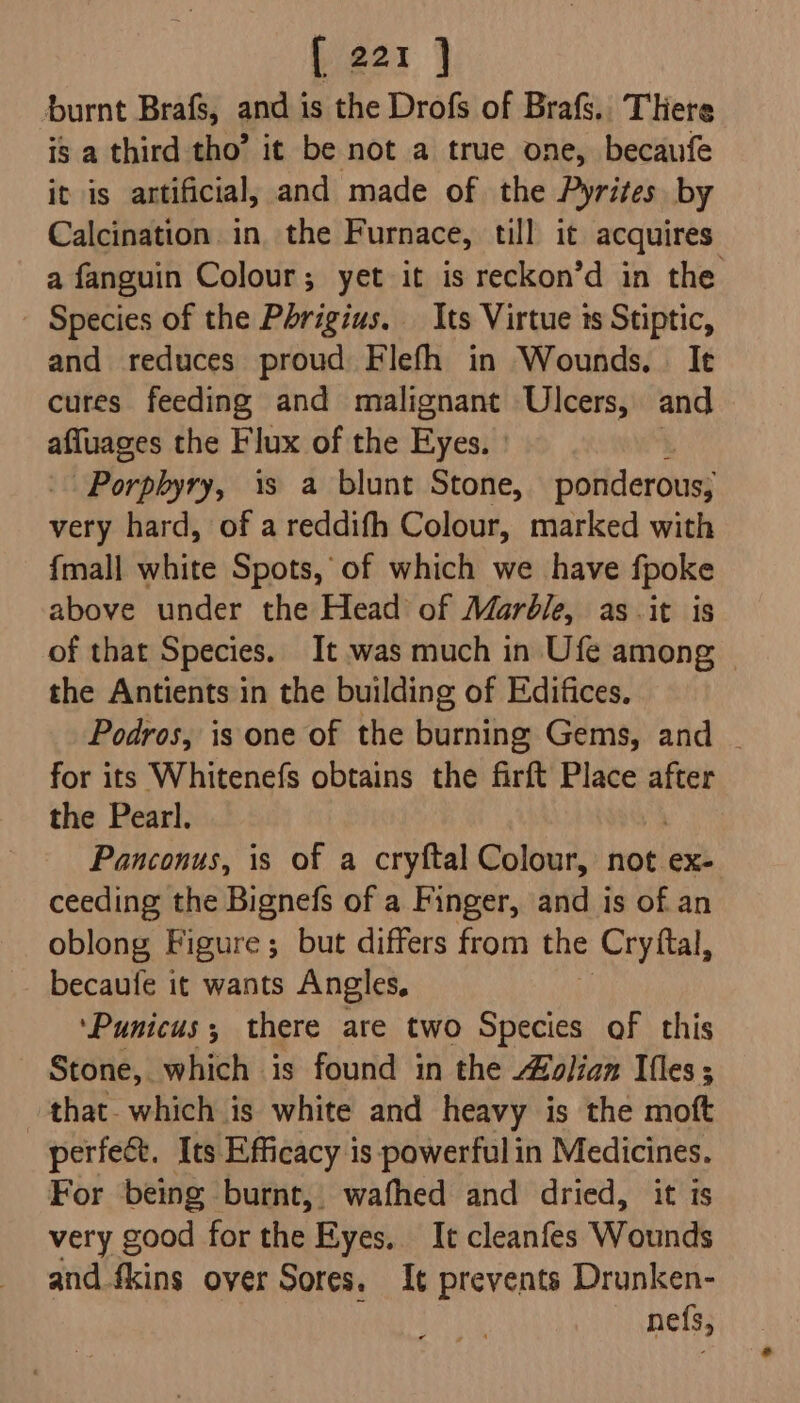 burnt Brafs, and is the Drofs of Brafs.. There is a third tho’ it be not a true one, becaufe it is artificial, and made of the Pyrites by Calcination in the Furnace, till it acquires a fanguin Colour; yet it is reckon’d in the Species of the Phrigius. Its Virtue ts Stiptic, and reduces proud Flefh in Wounds. It cures feeding and malignant Ulcers, and wr it the Flux of the Eyes. | Porphyry, is a blunt Stone, ponderous, very hard, of a reddifh Colour, marked with {mall white Spots, of which we have fpoke above under the Head of Marble, as -it is of that Species. It was much in Ufe among — the Antients in the building of Edifices, Podros, is one of the burning Gems, and - for its Whitenefs obtains the firft Place after the Pearl. Panconus, is of a cryftal Colour, not ex- ceeding the Bignefs of a Finger, and is of an oblong Figure; but differs from the ‘Cryftal, becaufe it wants Angles, ‘Punicus; there are two Species of this Stone, which is found in the olan Ifles; that- which is white and heavy is the moft perfect. Its Efficacy is powerful in Medicines. For being burnt, wafhed and dried, it is very good for the Eyes. It cleanfes Wounds and fkins over Sores. It prevents Drunken- nefs,