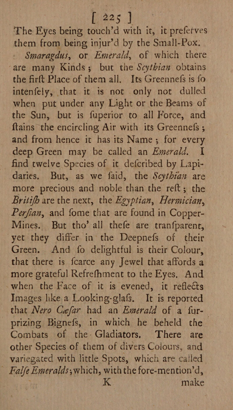 The Eyes being touch’d with it, it bie rves them from being injur’d by the Small-Pox: Smaragdus, or Emerald, of which there ‘are many Kinds; but the Scythiaz obtains the firft Place of them all. Its Greennefs ts fo intenfely, that it is not only not dulled when put under any Light or the Beams of the Sun, but is fuperior to all Force, and {tains the encircling Air with its Greennefs ; and from hence it has its Name; for every deep Green may be called an Emerald. 1 find twelve Species of it defcribed by Lapi- daries. But, as we faid, the Scythian are more precious and noble than the reft; the Britifb are the next, the Egyptian, Hermician, Perfian, and fome that are found in Copper- Mines. But tho’ all thefe are tranfparent, yet they differ in the Deepnefs of their Green. And fo delightful is their Colour, that there is fcarce any Jewel that affords a more grateful Refrefhment to the Eyes, And -.when the Face of it is evened, it reflects Images like a Looking-glafs. It is reported that Nero Cafar had an Emerald of a fur- prizing Bignefs, in which he beheld the Combats of the- Gladiators. There are other Species of them of divers Coiours, and variegated with little Spots, which are called . Falle Emeralds; swhich, with the fore-mention’d, K make