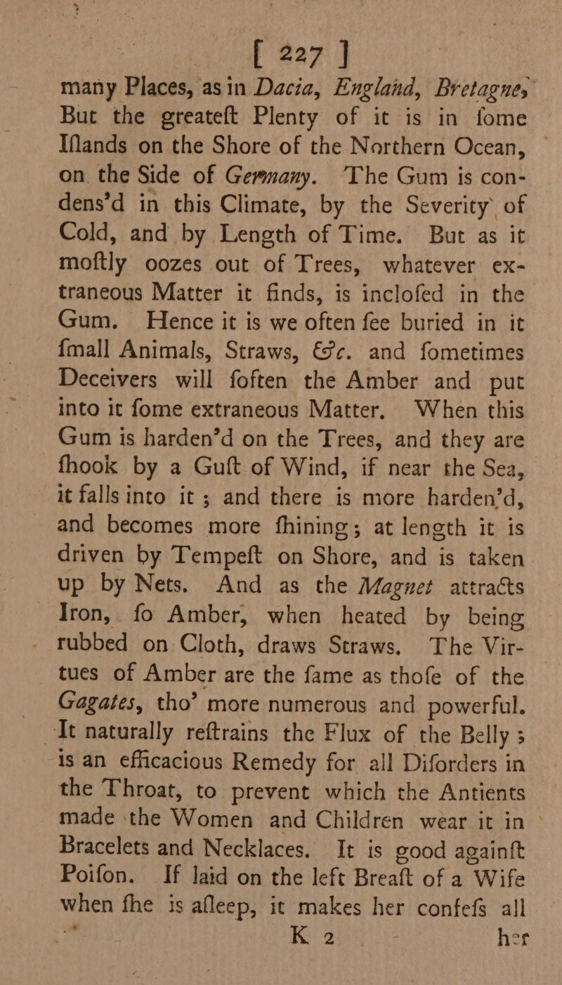 many Places, asin Dacia, England, Bretagne, But the greateft Plenty of it is in fome IMands on the Shore of the Northern Ocean, on. the Side of Gemmany. The Gum is con- dens’d in this Climate, by the Severity of Cold, and by Length of Time. But as it moftly oozes out of Trees, whatever ex- traneous Matter it finds, is inclofed in the Gum. Hence it is we often fee buried in it {mall Animals, Straws, €c. and fometimes Deceivers will foften the Amber and put into it fome extraneous Matter. When this Gum is harden’d on the Trees, and they are fhook by a Guft of Wind, if near the Sea, it falls into it ; and there is more harden’d, and becomes more fhining; at length it is driven by Tempeft on Shore, and is taken up by Nets. And as the Magnet attracts Iron, fo Amber, when heated by being . rubbed on Cloth, draws Straws. The Vir- tues of Amber are the fame as thofe of the Gagates, tho’ more numerous and powerful. is an efficacious Remedy for all Diforders in the Throat, to prevent which the Antients made the Women and Children wear it in Bracelets and Necklaces. It is good againtt Poifon. If laid on the left Breaft of a Wife when fhe is afleep, ic makes her confefs all ” eed her
