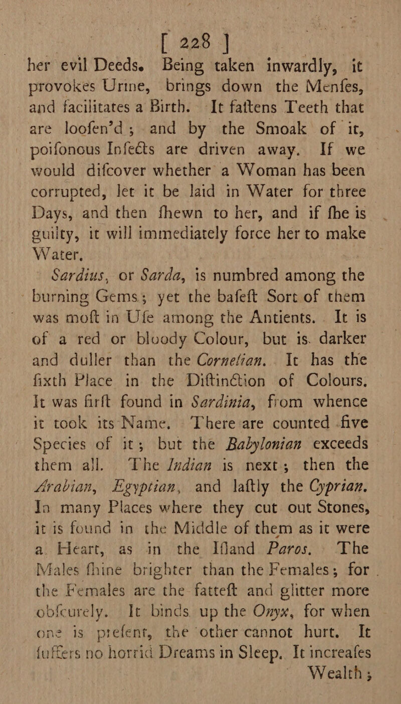 her evil Deeds. Being taken inwardly, it provokes Urine, brings down the Menfes, and facilitates a Birth. It fattens Teeth that are loofen’d; and by the Smoak of it, | poifonous Infects are driven away. If we would difcover whether a Woman has been corrupted, let it be laid in Water for three Days, and then fhewn to her, and if fhe is guilty, it will immediately force her to make W ater. ) Sardius, or Sarda, is numbred among the burning Gems. yet the bafeft Sort of them was moft in Ufe among the Antients. _ It 1s of a red or bloody Colour, but is. darker and duller than the Cornetian. It has the fixth Place in the Diftinétion of Colours, It was firft found in Sardinia, from whence it took its Name. ‘There are counted -five Species of it; but the Babylonian exceeds them ajl. The Jvdian is next; then the Arabian, Egyptian, and laftly the Cyprian. In many Places where they cut out Stones, it is found in the Middle of them as it were a. Heart, as in. the Ifand Paros. The Males fhine brighter than the Females; for . the Females are the fatteft and glitter more obfcurely. It binds up the Onyx, for when one is prefent, the other cannot hurt. It {uffers no horrid Dreams in Sleep. It increafes Wealth;