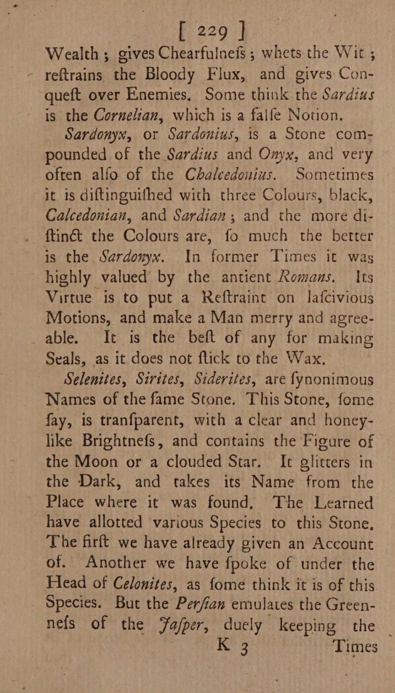 Wealth ; gives Chearfulneis ; whets the Wit ; reftrains the Bloody Flux, and gives Con- queft over Enemies. Some think the Sardius is the Cornelian, which is a falfe Notion. Sardonyx, or Sardonius, is a Stone com- pounded of the Sardius and Onyx, and very often alfo of the Chalcedonius. Sometimes it is diftinguifhed with three Colours, black, Calcedonian, and Sardian; and the more di- is the Sardouyx. In former Times it was highly valued by the antient Komaus. Its Virtue is to put a Reftraint on lafcivious Motions, and make a Man merry and agree- _ able. It is the beft of any for making Seals, as it does not flick to the Wax. Selenites, Sirites, Siderites, are fynonimous Names of the fame Stone, This Stone, fome fay, is tranfparent, with a clear and honey- like Brightnefs, and contains the Figure of - the Moon or a clouded Star. It glitters in the Dark, and takes its Name from the Place where it was found. The Learned have allotted various Species to this Stone, The firft we have already given an Account of. Another we have fpoke of under the Head of Celonites, as fome think it is of this Species. But the Perfian emulates the Green- nefs of the Fa/per, duely keeping the a4 Times