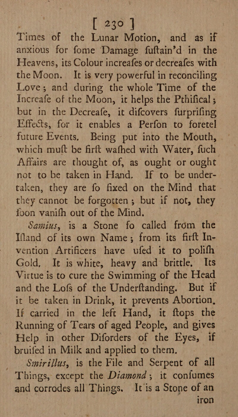 Times of the Lunar Motion, and as if anxious for fome Damage fuftain’d in the Heavens, its Colour increafes or decreafes with the Moon. It is very powerful in reconciling Love; and during the whole Time of the Increafe of the Moon, it helps the Pthifical ; but in the Decreafe, it difcovers furprifing Effects, for it enables a Perfon to foretel future Events. Being put into the Mouth, which muft be firft wafhed with Water, fuch Affairs are thought of, as ought or ought not to be taken in Hand. If to be under- taken, they are fo fixed on the Mind that | they cannot be forgotten; but if not, they ioon vanifh out of the Mind. Samius, 1s a Stone fo called from the Ifland of its own Name; from its firft In- vention Artificers have ufed’ it to polifh Gold, It is white, heavy and brittle, Its Virtue is to cure the Swimming of the Head and the Lofs of the Underftanding. But if it be taken in Drink, it prevents Abortion, If carried in the left Hand, it ftops the Running of Tears of aged People, and gives Help in other Diforders of the Eyes, if bruifed in Milk and applied to them, _ Smirillus, is the File and Serpent of all Things, except the Diamond, it coniumes and corrodes all Things. It is a Stone of an Iron