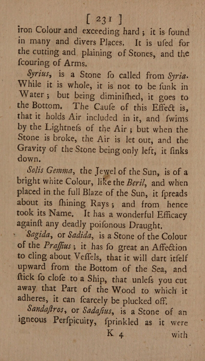 iron Colour and exceeding hard; it is found in many and divers Places. It is ufed for the cutting and. plaining of Stones, and the {couring of Arms, Syrius, is a Stone fo called from Syria: While it is whole, it is not to be funk in Water; but being diminithed, it goes to _ the Bottom. The Caufe of this Effeét is, that it holds Air included in it, and {wims by the Lightnefs of the Air ; but when the Stone is broke, the Air is let out, and the Gravity of the Stone being only left, it finks down. : Solis Gemma, the Jewel of the Sun, is of a bright white Colour, like the Beril, and when placed in the full Blaze of the Sun, it fpreads about its fhining Rays; and from hence took its Name, It has a wonderful Efficacy againft any deadly poifonous Draught, Sagida, or Sadida, is a Stone of the Colour of the Praffius; it has fo great an Affection to cling about Veffels, that ic will dart itfelf upward from the Bottom of the Sea, and ftick fo clofe to a Ship, that unlefs you cut away that Part of the Wood to which it adheres, it can fcarcely be plucked off, _ Sandaftros, or Sadafius, is a Stone of an igneous Perfpicuity, fprinkled as it were K 4 with