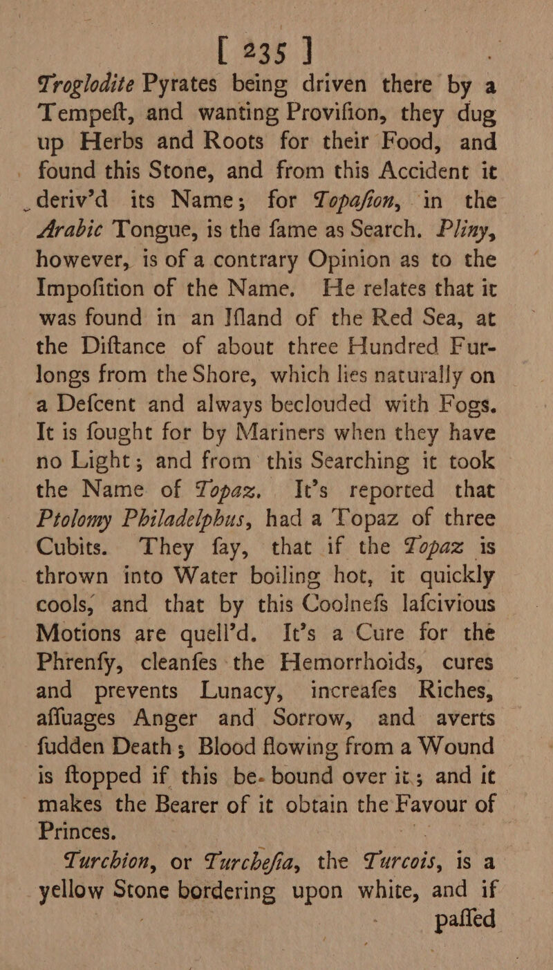 Troglodite Pyrates being driven there by a Tempeft, and wanting Provifion, they dug up Herbs and Roots for their Food, and _ found this Stone, and from this Accident it _deriv’d its Name; for Zopafion, in the Arabie Tongue, is the fame as Search. Pliay, however, is of a contrary Opinion as to the Impofition of the Name. He relates that it was found in an Jfland of the Red Sea, at the Diftance of about three Hundred Fur- longs from the Shore, which lies naturally on a Defcent and always beclouded with Fogs. It is fought for by Mariners when they have no Light; and from this Searching it took the Name of TYopaz. It’s reported that Ptolomy Philadelphus, had a Topaz of three Cubits. They fay, that if the Zopaz is thrown into Water boiling hot, it quickly cools, and that by this Coolnefs lafcivious Motions are quell’d. It’s a Cure for the Phrenfy, cleanfes the Hemorrhoids, cures and prevents Lunacy, increafes Riches, affuages Anger and Sorrow, and averts fudden Deaths Blood flowing from a Wound is {topped if this be- bound over it; and it makes the Bearer of it obtain the Favour of Princes. Turchion, or Turchefia, the Turcois, is a ycllow Stone bordering upon white, and if Rie