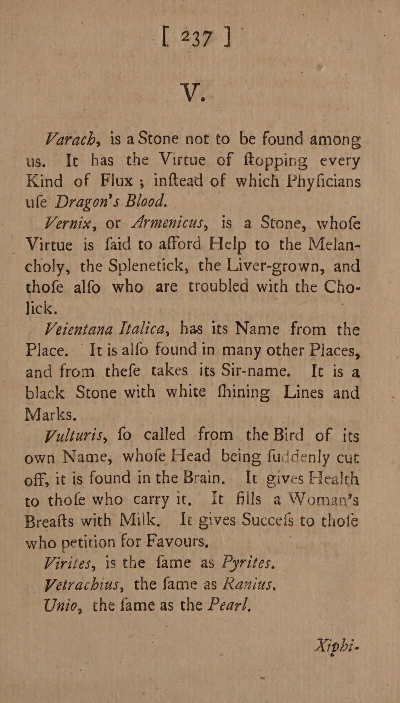 V. Varach, is aStone not to be found among us. It has the Virtue of ftopping every Kind of Flux ; inftead of which Phyficians ule Dragon’s Blood. | Vernix, or &lt;Armenicus, is a Stone, whofe _ Virtue is faid to afford Help to the Melan- choly, the Splenetick, the Liver-grown, and thofe alfo who are troubled with the Cho- lick. Veientana Italica, has its Name from the Place. It is alfo found in many other Places, and from thefe takes its Sir-name, Ic is a black Stone with white fhining Lines and Marks. Vulturis, fo called from the Bird of its own Name, whofe Head being fuddenly cut off, it is found inthe Brain. It gives Health to thofe who carry it, It fills a Woman’s Breafts with Milk. It gives Succeis to thofe who petition for Favours, Virites, is the fame as Pyrites. Vetrachius, the fame as Ranius, Unio, the fame as the Pearl,