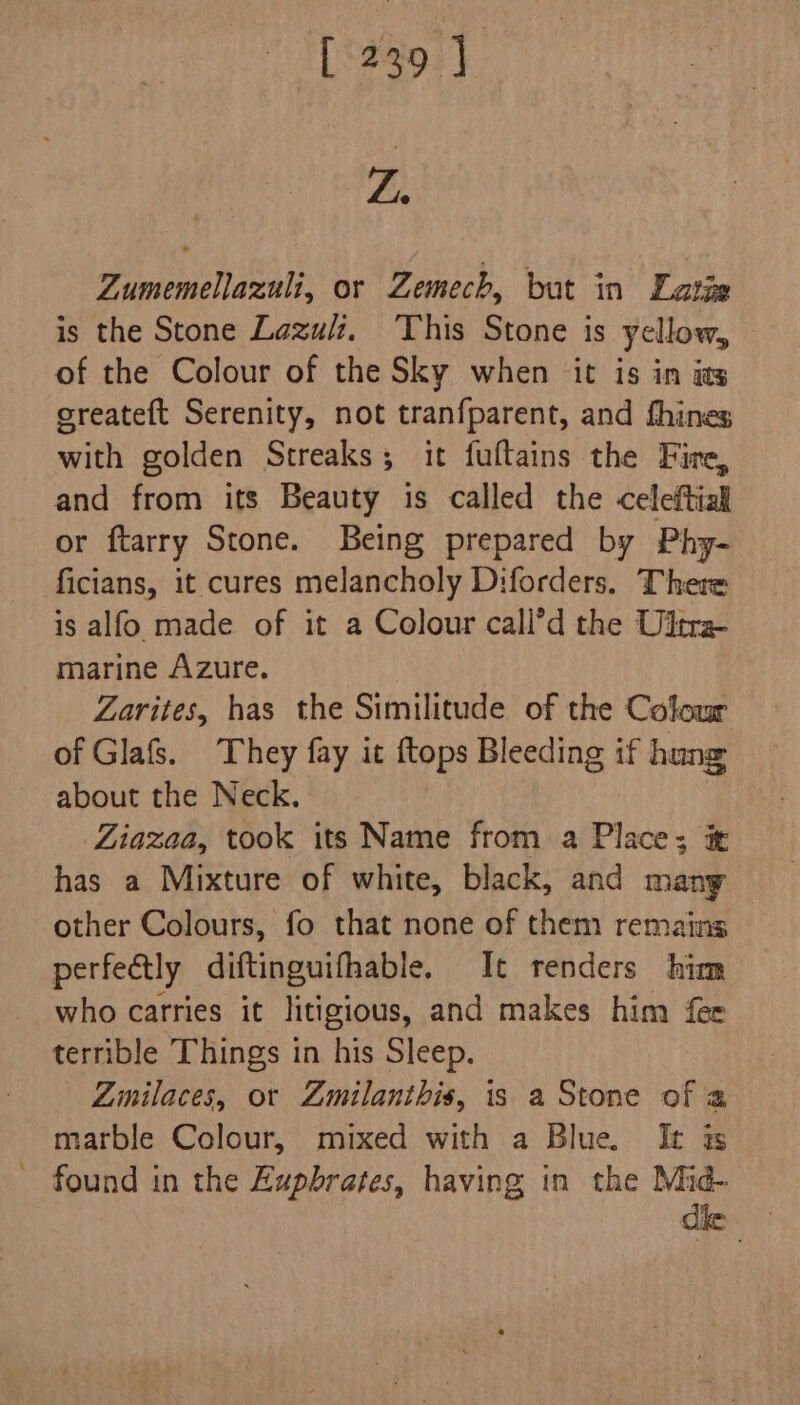 af Zumemellazuli, or Zemech, but in Latze is the Stone Lazuli, This Stone is yellow, of the Colour of the Sky when it is in avs createft Serenity, not tranfparent, and fhines with golden Streaks; it fuftains the Fire, and from its Beauty is called the celeftial or ftarry Stone. Being prepared by Phy- ficians, it cures melancholy Diforders. There is alfo made of it a Colour call’d the Ultra marine Azure. Zarites, has the Similitude of the Colour of Glafs. They fay it {tops Bleeding if hung about the Neck. | Liazaa, took its Name from a Place; has a Mixture of white, black, and many other Colours, fo that none of them remains perfectly diftinguifhable. It renders him who carries it litigious, and makes him fer terrible Things in his Sleep. Zinilaces, or Zmilanthis, is a Stone of a marble Colour, mixed with a Blue. It ss - found in the Zupbrates, having in the Mid-