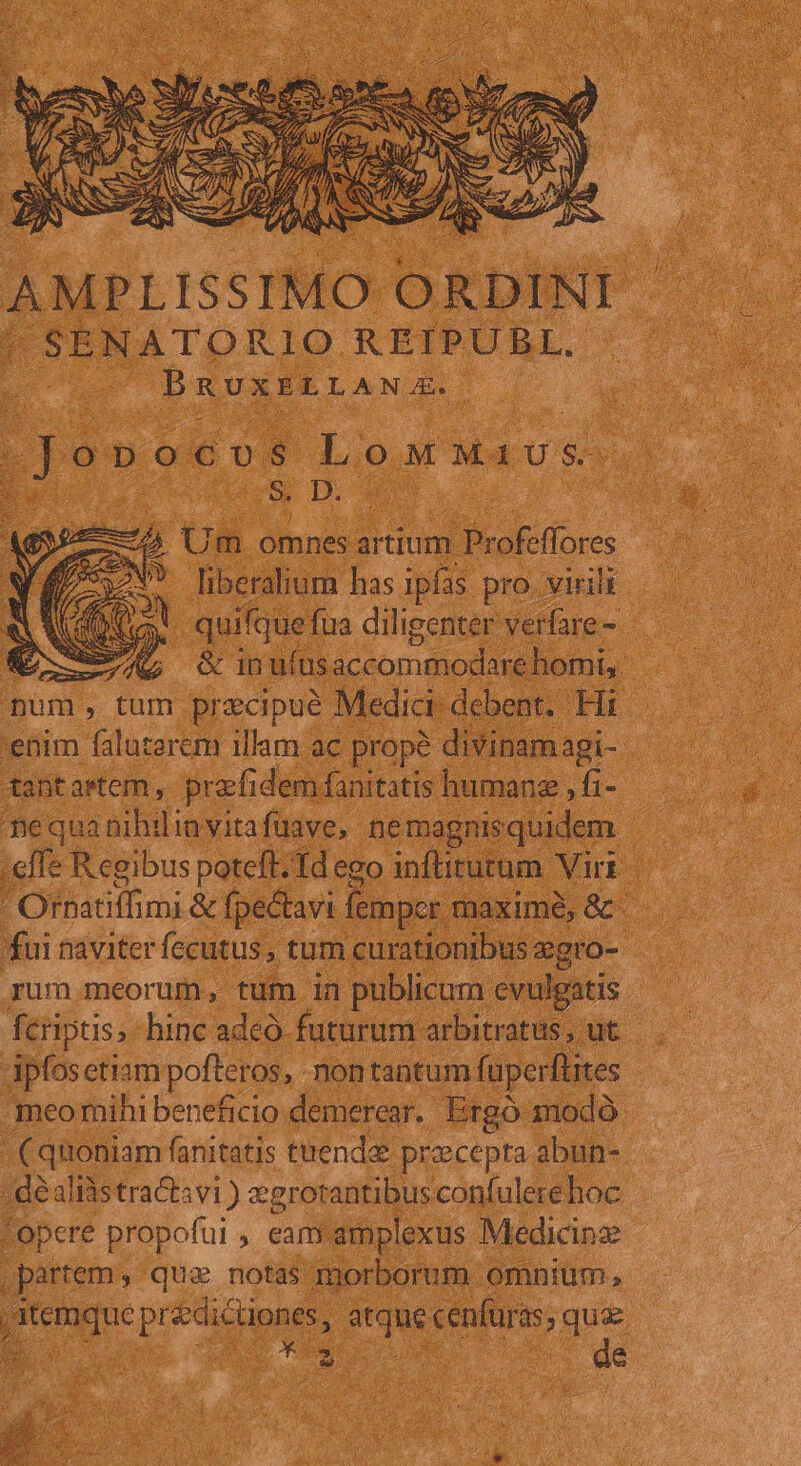 AMPLISSIMO ORDINI | SENATORIO REIPUBL, DRUXELLANJAX. Jonocos LoMM4iUs- A deu D qn 74 Um omnesartium dors ! liberalium has ipfas pro. virili Cic | quifque fua diligenter verfare -- &amp; —ÀnG ciun uihsaccommodare horis num, tum precipué Medici: debent. Hi enim faluzerem illam ac prope divinamagi- tantastem, prafi demfanitatis humanz , fi- mequanibilinyitafüave, nemagnisquidem | effe Regibus poteft. Td ego inftitutum Viri | Ornatiffimi &amp; fpectavi femper. maxime, &amp; - fui naviter fecutus , tum curationibus zgro- rum.meorum, tum in publicum evulgatis fcriptis, hinc adcó. futurum arbitratus, ut Apfosetiam pofteros, non tantum fuper [utes .meomihi beneficio demerear. Ergo modó- ^t dm fanitatis tnendae precepta abun- - déalràs tra&amp;tsvi ) egrorantibus confulere hoc 'opere propofui , eam amplexus Medicine partem, quz notas morborum omnium, Eis prés hac cenfaras gue 4 *
