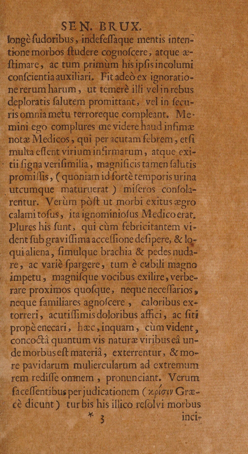 ene iss nde. ^ flimare;. ac tum. pul m EE o dtum. e confcientiaauxiliari, Fitadcó ex ignoratio- deploratis falutem promittant, vel in f ecu- risomnia metu terroreque compleant. | Me- - dii figna verifimilia, magnificis tamen (alutis dis . promilfis ; (quoniam id fortétemporisnrina rentur. Verüm poft ut morbi exitus egro Plures his funt, qui cüm febricitantem vi- - dentfüb gravi(fima acceffione defipere, &amp; lo- - quialiena , fimulque brachia &amp; pedes nuda-: re, ac varié fpargere, tum e cubili magno . impetu, magnifque vocibus exilire, verbe- rare proximos quofque ,. neque: neceffarios , neque familiares agnofcere , caloribus ex- torreri, acutiffimis doloribus affici, ac fiti - concoctà quantum vis naturz viribus eá un- de morbuseft materi, exterrentur, &amp; mo- re pavidarum muliercularum ad extremum rem rediffe omnem , pronunciant, Verum Cul perjudicationem ( X pio) Grz- 3 dicunt) tur bis his illico refolvi morbus | T4 (ue CTHORE