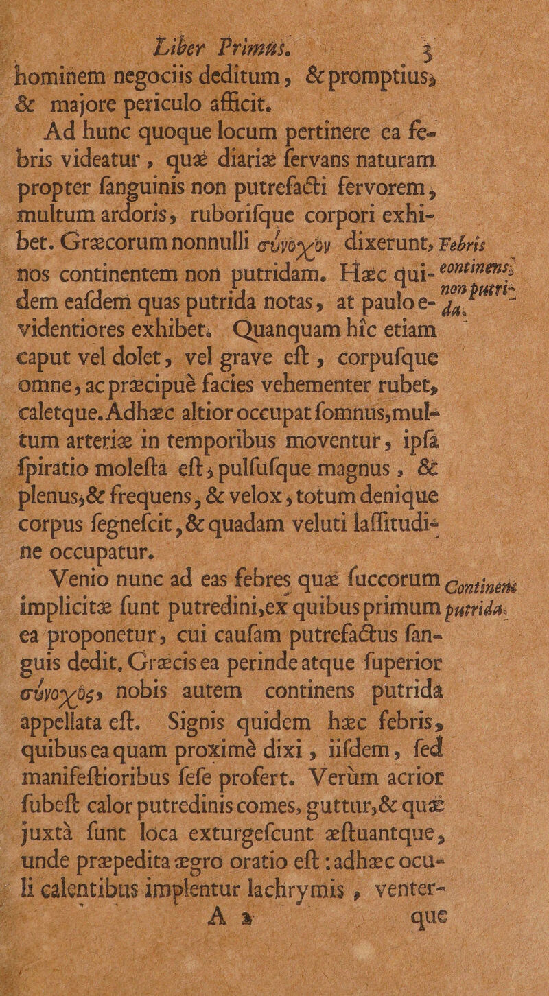 i piste ea a ie- - propter fanguinis non putrefacti fervorem , . os continentet . videntiores exhibet. Quanquam hic etiam . omne; ac prk ipue facies vehementer rubet, aletque. Adhec. altior occupat fomnus,mule . tum arterie 1n temporibus moventur , 1pía plenus;&amp; frequens, , &amp; velox , totum denique -ne occupatur. : . €a. pr oponetur cui caufam: putrefa&amp;us fan- guis dedit. Graicis ea perinde atque fuperior . - appellata eft. - Signis quidem hec . quibusea quam proximé dixi , idem, 1 manifeftioribus fefe profert. Verüm acrior .juxtà funt loca exturgefcunt aftu ; lid Mapa Fe oratio des sac la 2