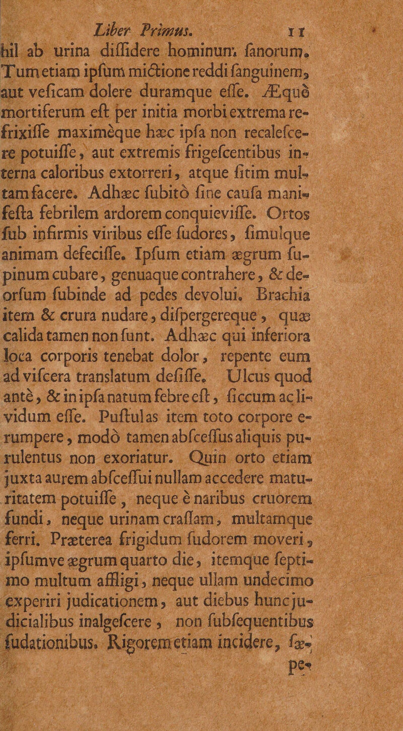 d oui z Y dioi iextre 2m frixifie A andi d n non 3 recile e- nfacere. Adhz dubita e caufa fae cr fefta febrilem. ardorem conquieviffe. Ortos fub infirmis viribus effe fudores fimulque - animam defeciffe.- Ipfum etiam agrum fu- pinum cubare, genuaque. contrahere , &amp; de- orfam fubinde ad. pedes devolui. Brachia item &amp; crura nudare , difpergereque , quae calida tamen non fünt.. Adhac qui. inferiora loca corporis tenebat dolor, repente eum ad vifcera translatum defiffe, Ulcusquod . anté, &amp; inipfanatum fcbrecft ficcum ach- ^. Fue Efi putas as item toto corpore e-- t ds Cugif dere matt ritatem. potuiffe , neque ? naribus. cruorem | fundi, neque urinam craffam, multamque ferri, Preterea. frigidum fudorem moveri | ipfumve egrum quarto die. itemque fe mo multum aflligi , neque ullam u ndecimo Y. xperiri judicationem , - aut diebus nuncJü- .— alibus imalgefcere » non fübfequentibus jS