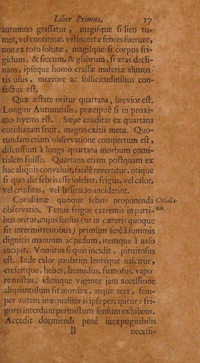 | ^ ier is. de ccu s autumno graffatur ,. -magifque filien tu- amet, vel'continuz, velincertz febres fuerunt, non ex toto folutz magi(que.- fi corpus fri- gidum, &amp; ficcum, &amp; glabrum ,. fi etas decli- mans, ipfeque homo craffz materiz alimen- tis ufus , maerore ac follicitudinibus con-. fe&amp;us eft. | t| Qus fate oritur quartana, brevior eft. Longior Autumnalis, precipue fi in proxi- - mo hyems eft, | Szpe cruditas ex quartana. «cotidianam fecit. » magnoexitii metu. Quo- rundam etiam obfervatione compertum eft, difcuffum à longa quartana morbum corni- 'tialem fuiffe, Qlirtam etiam poftquam . ex hacaliquis convaluit, facilé revertitur, utique fi quo die febris effe folebat; frigus, vel calor, Nel cruditas, veliaffitudo inciderint. Cotidiane | quoque febris proponenda Cotidia- Obfervatio, T'enue frigus extremis in parti- ^- busoritur,cujusfenfüs (üt in ceteris quoque fit intermittenribus) primim feréà fummis dignitis manuum ac pedum, itemque à nafo Aücipit.. Vomitus fi quisincidit , pituitofus . eft. Inde calor paulatim lentéque nafcitur ; - €refcitque , hebes, humidus, fumofus; vapo- remiftus, 1demque vigente Jam acceffione aliquantulum fitmordax , atque acer, fem- per autem inzqualiter 15 1pfe percipitur : fri- /goris interdum permiftum fenfam exhibens. per dormiendi ux Juexpugnabilis necelti- 5
