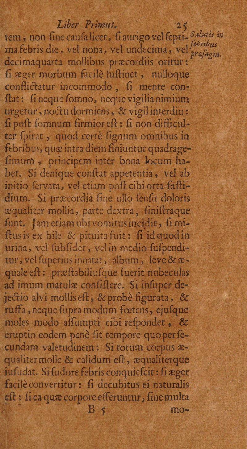 Lilo: Prinnis, TO ONE T des tem non fine caufalicet;. qo vel fepti- NU ne - ma febris die , vel nona, vel undecima; vel: 5 ded € -decimaquarta mollibus przcordiis oritur: eu fi eger morbum facilé fuftinet ,. nulloque confliatur incommodo ,. fi mente con-: flit: fi nequefomno, neque vigilia nimium | urgetur , noctu dormietis , &amp; vigilinterdius di poft fomnum firmior eft : fi non difficul- ter fpirat , quod certé figaum omnibus in. febribus; qua intra diem finiuntur quadrage- .- fimum , principem inter bona locam hd v bet.. Si delifuó econflat appetentia, velab |. dnitio feryata, vel etiam poft cibiorta fafti- dium. $i precordia fine ullo fenfu doloris - equaliter mollia, parte dextra, iniffraque. | dunt. [ametiam ubi vomitus incidit limi ftusis ex bile &amp; pituita fuit :: fi id quodin urina, vel fubfidet, velin medio fufpendi- tur; velfuperiusinnatat, album, leve&amp; &amp;- quale cft: praeftabiliufque fuerit mubeculas -ad imum matulz confiflere. S1 infuper de- je&amp;io alvi molliseft; &amp;probé figurata, &amp;. rüffa , neque füpra modum foctens ,. ejufque | moles modo. affumpti cibi refpondet. &amp; eruptio eodem pené fit tempore quo perfe- .cundam valetudinem: Sitotum córpus e- — qualiter molle &amp; calidum eft, equaliterque. Aufudat. Si (udore febris conquicfcit : fi eger