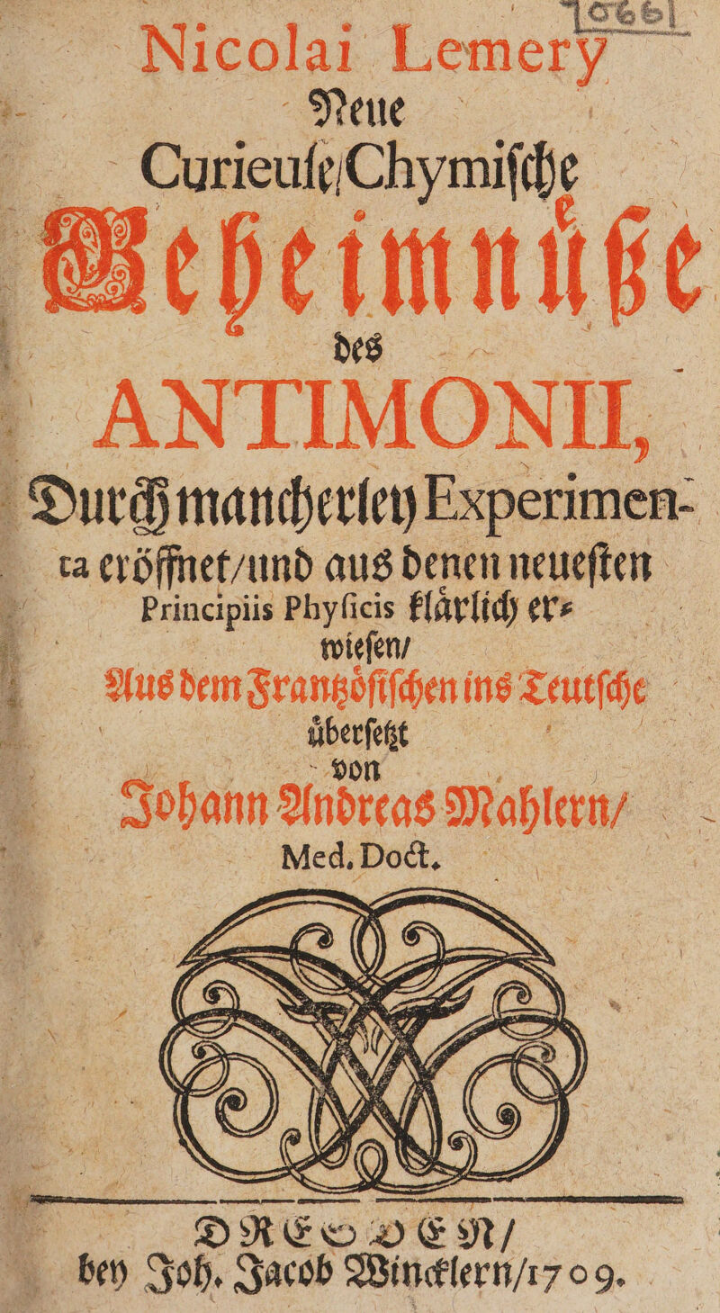 SS Nicolai Lemery - | Neue Curieuſe Chymiſ che chene des ANITIMONII. Durch H mancherley Experimen- ta 1 aus denen neueſten 2 Principüis ge N ers | Aus dem Seansöfhen ine Teulſhe * u 9 5 Johann Andreas Mahlern / Med, Dock.