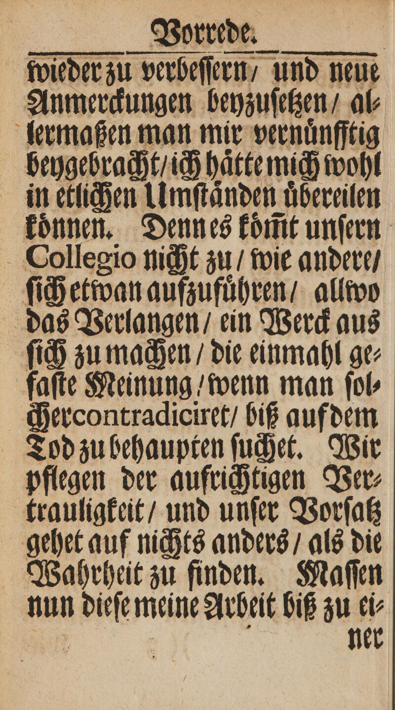 wieder zu verbeſſern / und neue Anmerckungen beyzuſetzen / al⸗ lermaßen man mir vernuͤnfftig beygebracht / ich hätte mich wohl in etlichen Umſtaͤnden uͤbereilen koͤnnen. Denn es koͤm̃t unſern Dollegio nicht zu / wie andere / ſich etwan aufzufuͤhren / allwo das Verlangen / ein Werck aus ſich zu machen / die einmahl ge⸗ faſte Meinung / wenn man ſol⸗ ercontradiciret / biß auf dem Tod zu behaupten ſuchet. Wir pflegen der aufrichtigen Ver⸗ trauligkeit / und unſer Vorſatz gehet auf nichts anders / als die Wahrheit zu finden. Maſſen nun dieſe meine Arbeit biß zu ei⸗ 1092 b ner