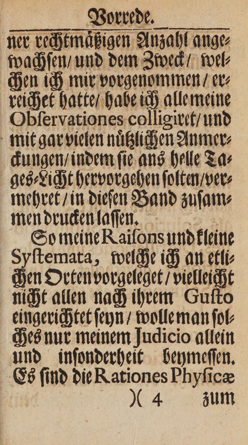 wachſen, und dem Zweck / wel⸗ chen ich mir vorgen mmen / 5 reichet hatte / habe ich alle meine Obſervationes colligiret / — mit gar vielen ache 1 ckungen / indem ſie ans helle Ta⸗ | get ch hervorgehen foltn vet mehret / in dieſen Band &gt; zuſam⸗ men drucken laſſen. So meine Kailons und kleine Syſtemata, welche ich an etli⸗ hen Orten vorgeleget / vielleicht nicht allen nach ihrem Gufto eingerichtet ſeyn / wolle man ſol⸗ Ses nur meinem Judicio allein und inſonderheit beymeſſen. | 75 AN nd die Rationes Phyficz 04 zum