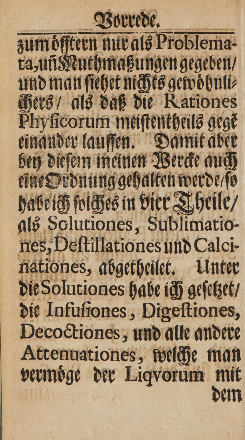 man it 115 gewoͤhnli⸗ Hers / als daß die Rationes. hyſicorum meiſtentheils gest einander lauſſen. Damit aber bey dieſem meinen Werc tine Ordnung gehalten werde / ſo habe ich ſolches in vier Theile / als Solutiones, Sublimatio- ES, Deftillationes und Calci- nationes, abgetheilet. Unter die Solutiones habe ich geſetzet / die Infuſiones, Digeſtiones, Decoctiones, und alle andere Attenuationes, welche man vermoͤge der Liqvorum 7 em