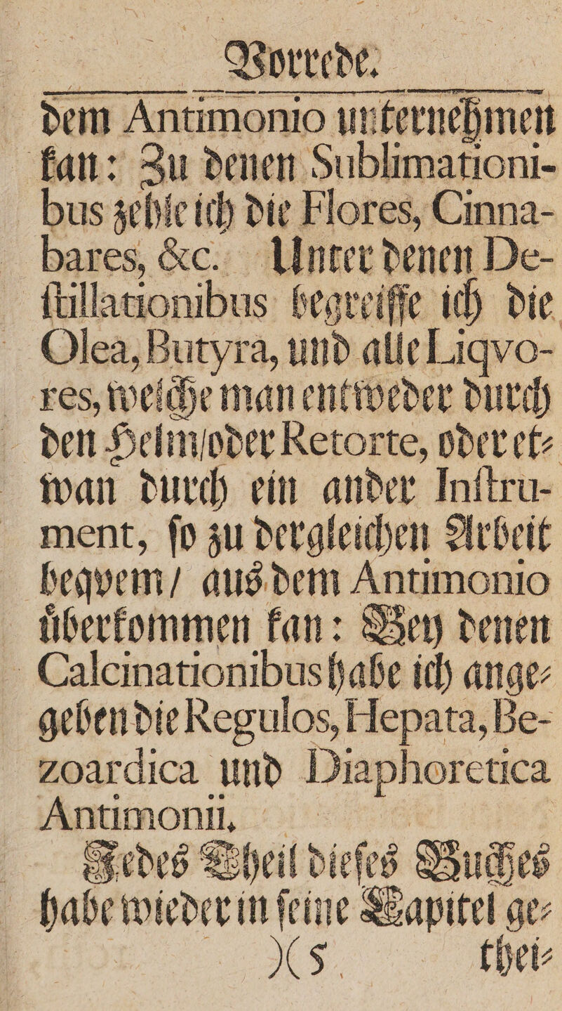 Aurdche dem Antimonio ut ternehmen kan: au denen Annen bus zehle ich die Flores, Cinna- bares, &amp;c. Unter denen De- ſtillationibus begreiffe ich die Olea, Butyra, und alle Liqvo- res, welche man entweder durch den Helm oder Retorte, oder et⸗ wan durch ein ander Inftru- ment, ſo zu dergleichen Arbeit bequem’ aus dem Antimonio uͤberkommen kan: Bey denen Calcinationibus habe ich Br geben die Regulos, Hepata, Be- zoardica und Diaphoretica Antımoni, Fedes Wheil dieſes Buch 48 habe wieder in ſeine apitel! ge⸗ XS. thei⸗