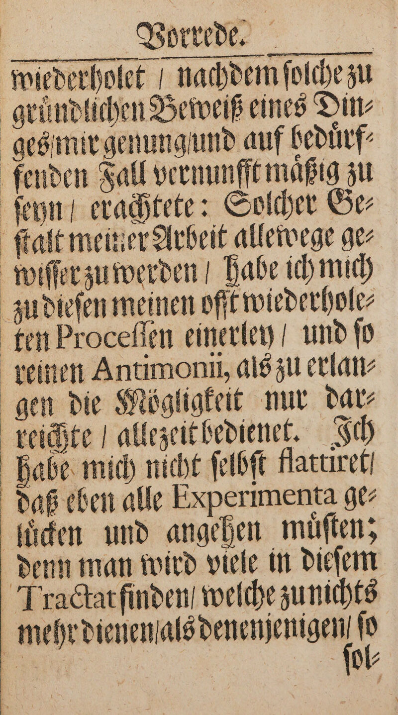 W wiederholet nachdem ſolche zu gruͤndlichen Beweiß eines Din⸗ ges mir genung und auf beduͤrf⸗ fenden Fall vernunfft maͤßig zu ſeyn erachtete: Solcher Be ſtalt meiner Arbeit allewege ger wiſſer zu werden / habe ich mich zu dieſen meinen ofſt wiederhole⸗ ten Proceſſen einerley / und ſo reinen Antimoni, als zu erlan⸗ gen die Mögligkeit nur dar⸗ reichte allezeit bedienet. Ich habe mich nicht ſelbſt flattixet daß eben alle Experimenta ge⸗ luͤcken und angehen muͤſten; denn man wird viele in dieſem IT ractat finden / welche zu nichts eee eee 1