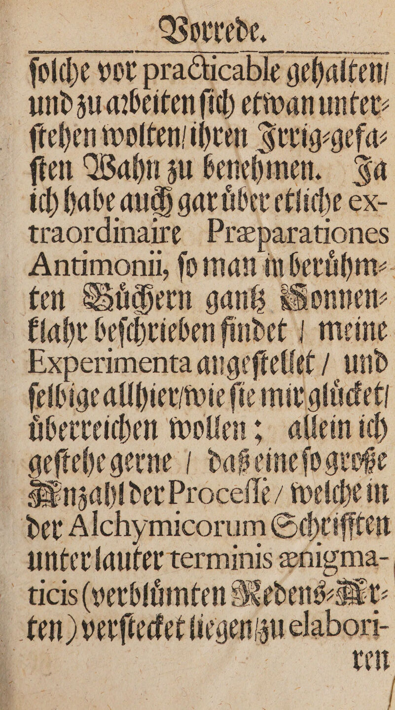 — — — —ä— . ——— e era neegiee ſtehen wolten ihren Irrig⸗gefa⸗ ſten Wahn zu benehmen. Ja ich habe auch gar uͤber etliche ex traordinaire Præparationes Antimonii, ſo man in beruͤhm⸗ ten Buͤchern gantz Bonner klahr beſchrieben findet meine Experimenta angeſtellet / und ſelbige allhier wie fie mir gluͤcket uͤberreichen wollen; allein ich geſtehe gerne / daß eine ſo große Fnzahl der Proceſſe / welche in der Alchymicorum Schriſſten unter lauter terminis enigma- ticis (verbluͤmten Redens⸗Kr⸗ ten) verſtecket liegen zu elabori⸗ a | . ren