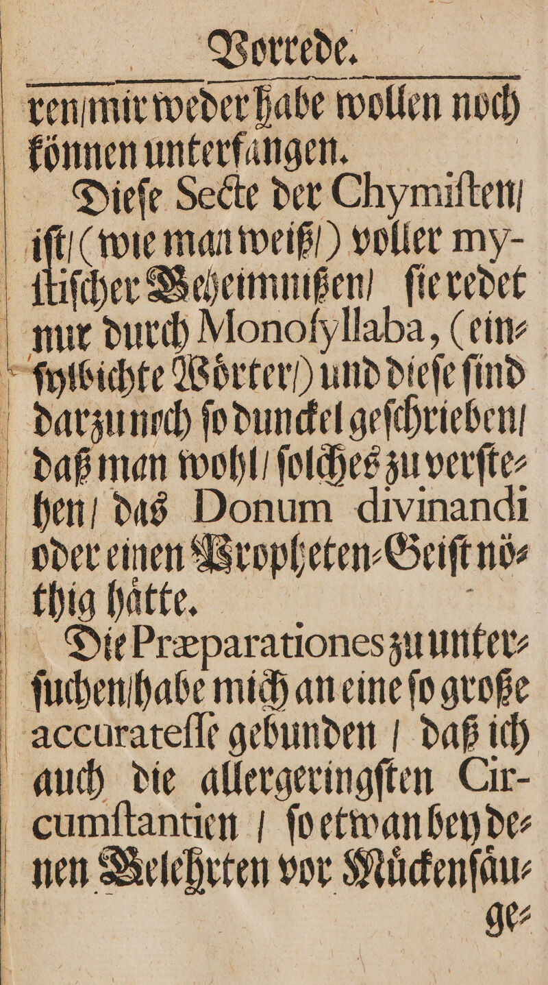 ren mir weder habe der habe wollen Alen noch können unterfaͤngen. Diieſe Secte der Chymiſten, | = (wie man weiß / voller my⸗ tiſcher Beheimmißen / ſie redet nur durch Monofyllaba, (eins ſylbichte Woͤrter / und diefe ſind darzuncch ſo dunckel geſchrieben, daß man wohl / ſolches zu verſte⸗ hen / das Donum divinandi oder einen Propheten⸗ Geiſt no⸗ | thig hatte. Dit Præparationes zuunter⸗ | ſuchen habe mich an eine ſo große accurateſſe gebunden / daß ich auch die allergeringſten Cır- cCumſtantien / ſo etwan ben de⸗ nen u vor Muͤckenſau⸗ R .