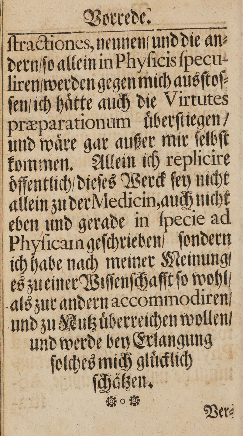 ſtractiones, nennen und die an⸗ dern ſo allein in Phyſicis pecul. ſiren werden gegen mich ausſtoſ⸗ ſen ich hätte auch die Virtutes præparationum überfliegen / und wäre gar außer mir ſelbſt kommen. Allein ich replicire öffentlich dieſes Werck ſey nicht allein zu der Medicin, auch nicht eben und gerade in Ipecie ad Phyſicain geſchrieben ſondern ich habe nach memer Meinung | es zueiner Wiſſenſchaſſt fo wohl! als zur andern accommodiren und zu Kutzuͤberreichen wollen, und werde bey Erlangung ſolches mich gluͤcklich * Ver⸗