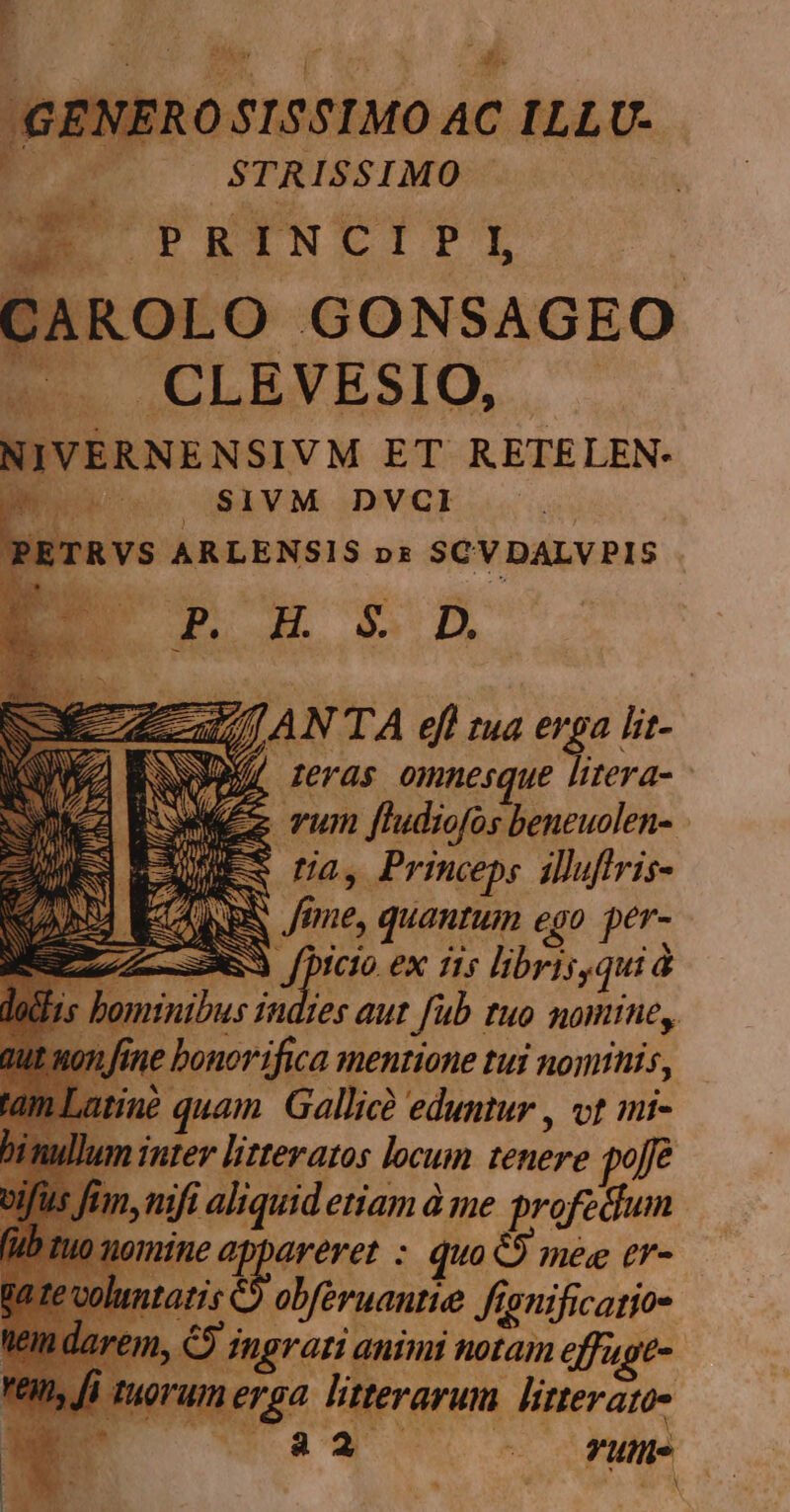 P STRISSIMO E PEINCIPL, CAROLO GONSAGEO LE CLBVESIO, '. v NIVERNENSIVM ET RETELEN- SIVM DVCI TRVS ARLENSIS nz SCV DALV PIS de MY zc ANTA efl n tud erga lit- NS D Jeras omnesque litera- - Reza Tum ftudiofos beneuolen- - AMES na, Princeps iuftris- REN eme, quantum ego per- ZAR DU 6X 15 libris qui à 1 minibus i indies aut fub. FHO ROW, e bonor ifica Jentione tui notti, 7 quam Gallicà eduntur , vt mi- n inter litteratos locum tenere poe nift aliquid etiam à me profedum Wine aor: quo O mee tr- tatis obféruantie y ignificatios larem, C i dngrari animi notam effugt- RU: orum erga litterarum litterato- WoW o oie