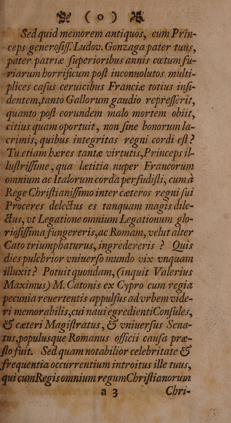 T o (»»?&amp; - Sed quid meinorem antiquos, cutti Prín- ceps generofifj- Ludov. Gonzaga pater tuu, te patrie fuperioribus annis catum fu- esiarum borrificum pofl inconuolutos. mülri- » glices cafus ceruicibus Francie totius infi- * dentem,tanto Gallorum gaudio veprefferir, quanto poft eorundem malo mortem. obiit, eitius quam oportuit , non fine bonorum la- verimis, quibus Tutegritas vegui cordi eff 2 —  Tuizetiam beres tante virtutis,Princeps 1)- ifane qua lentia. nuper. Francorum ium ac Italorum corda perfudiflz, cum a hriftianiffmo inter ceteros vegni fui delefus es tanquam magis dile- satione omnium Legationum glo- fungereris,ac Romam, velut alter to triumpbaturus,ingredereris 2. Quis pulchrior vniuerfo mundo vix vnquam. it2. Poruit quondam, (inquit. Valerius ximus) M. Catonis ex Cypro cum vegia wWiiaeuertentis appulfus advrbemvide- nemorabilis,cui naui egredientiConfules, | eri Magiflratus , €) vniuerfus Sena- ulusque Romanus. officii caufa pre- | Sed quam uotabilior celebritate €9 ntia occurrentium introitus ille ruus, iRegisomniumregumCbriflianorum Ven oet v Maggie coc e Couv-