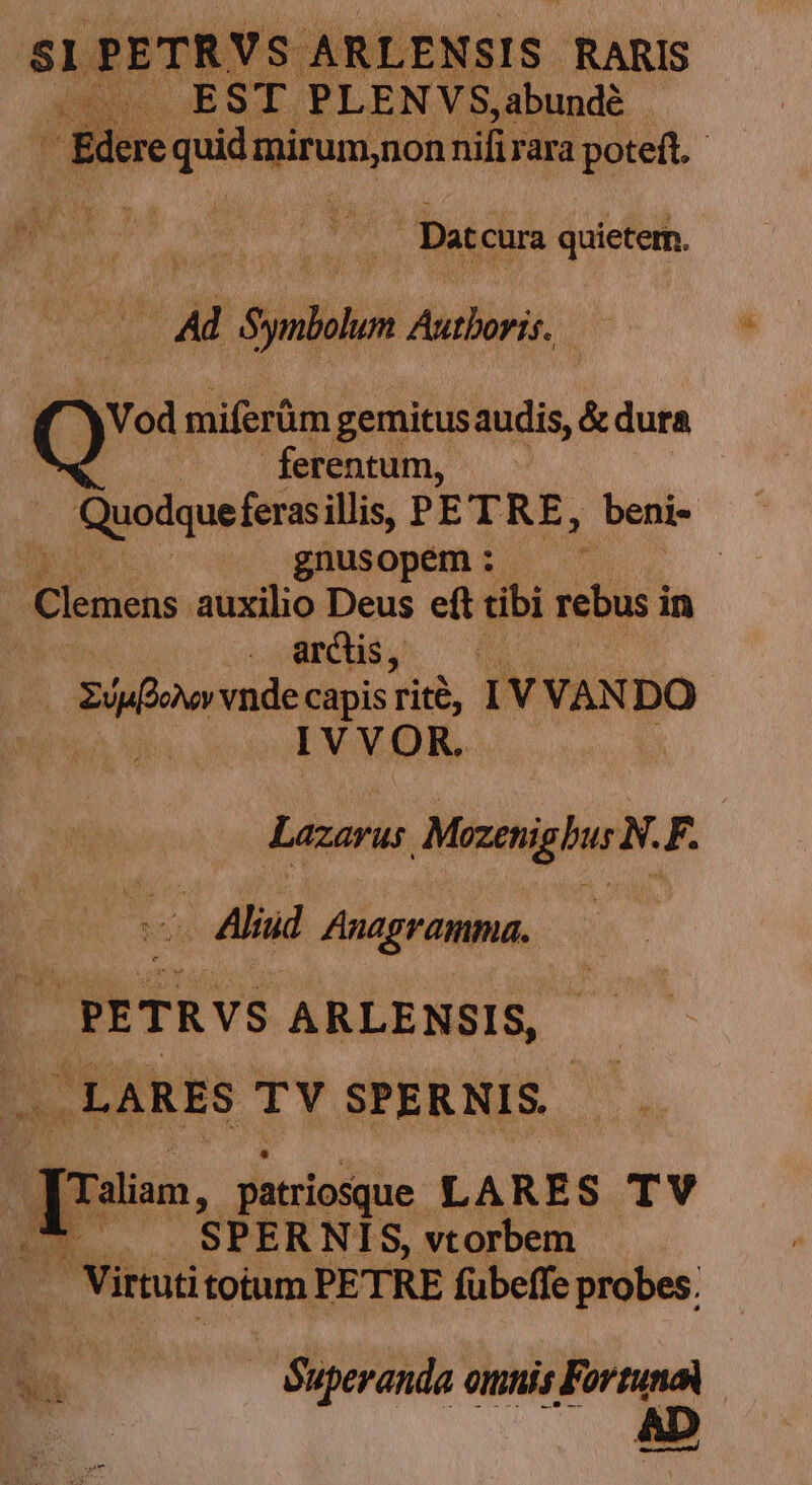 si ? ETRY US ARLENSIS RARIS n EST PLENVS,abundé i Bdere quid. MODUS nifi rara poteft. Dat cura quietern. * d Symbulus Autboris. Y Vod miferüm gemitus audis, &amp; dura ferentum, , Quodque ferasillis, P ETR E. beni- gnusopem : j | Clemens auxilio Deus eft tibi rebus in ve. 05 v vnde capis Tit, IVVAN DO ' 1 V V i9) R. Lazarus MezenighurN. F. - Aliud Anagramma. | | PETRVS ARLENSIS, . LARES TY SPERNIS.- 3 ? qi. patriosque LARES TV d E. SPER NIS, vtorbem Virtuti totum PETRE fübeffe probes. Wi — Superanda orinis Fortuna moÓÓ—