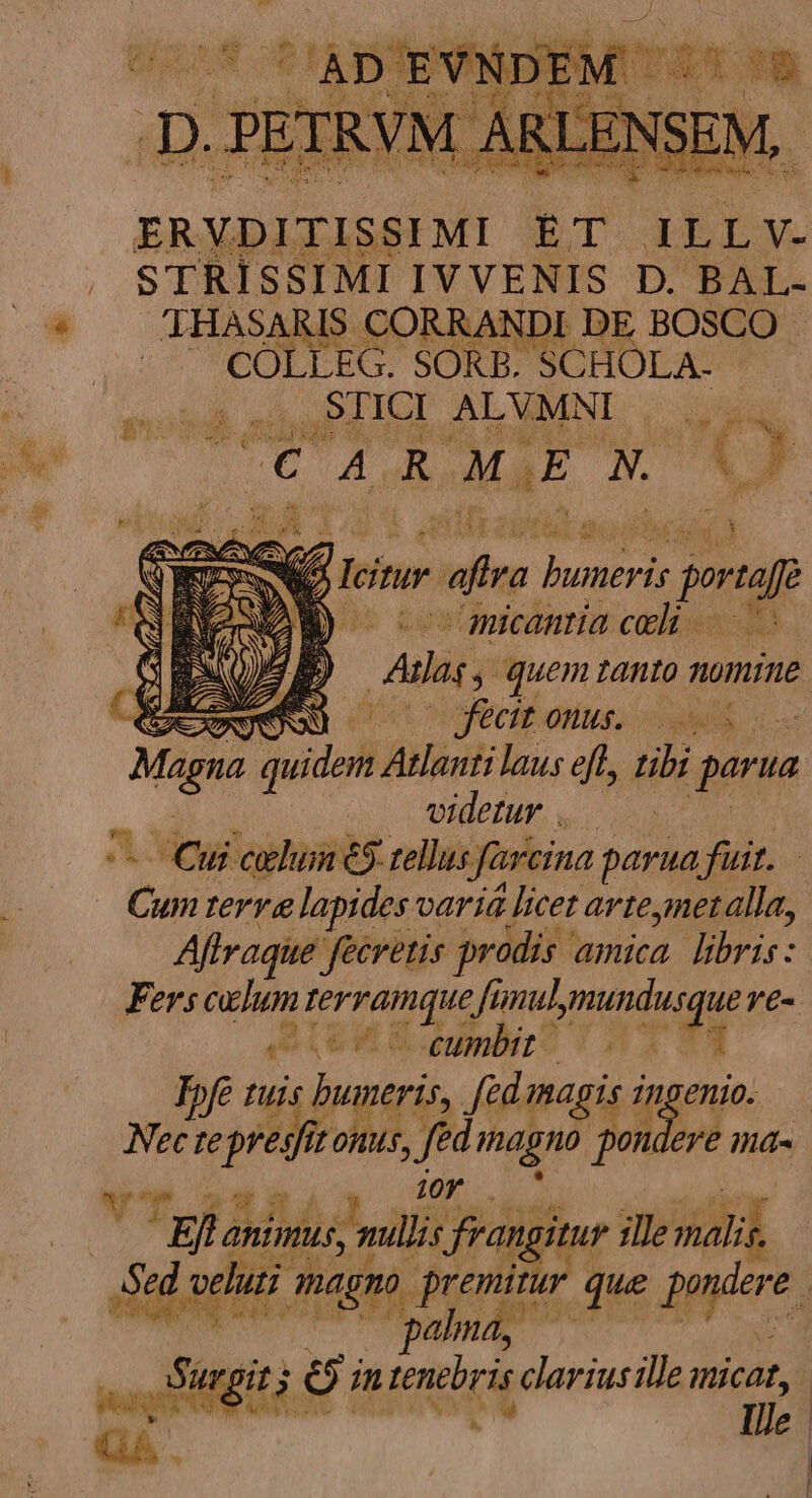 ERYDITISSIMI ET JLLV. STRISSIMI IVVENIS D. BAL- 'THASARIS. CORRANDI DE BOSCO . - — COLLEG. SORB. SCHOLA- .STICI ALVMNE | uiu HAGA ARMEN. 'O . n lcitur. - pé d proe | RE ^micantia celi. / EN Anlass ; quem tanto mmine 2:1 MIU TM. uer | ^ Cui celun 9 tellus farcina parua fuit. Cum terre lapides varia. : licet avtemet alla, Affraque Jecretis prodis amica. libris: Fers celum ibi LL fünul, mundus ue Te- LEM Emir? 44 23 Ipfe tuis buneris y magis ingenio. 10f Bla anintus, is, mullis frangitur ille mali i » ei n item. carius ille micat, ^, QA . |