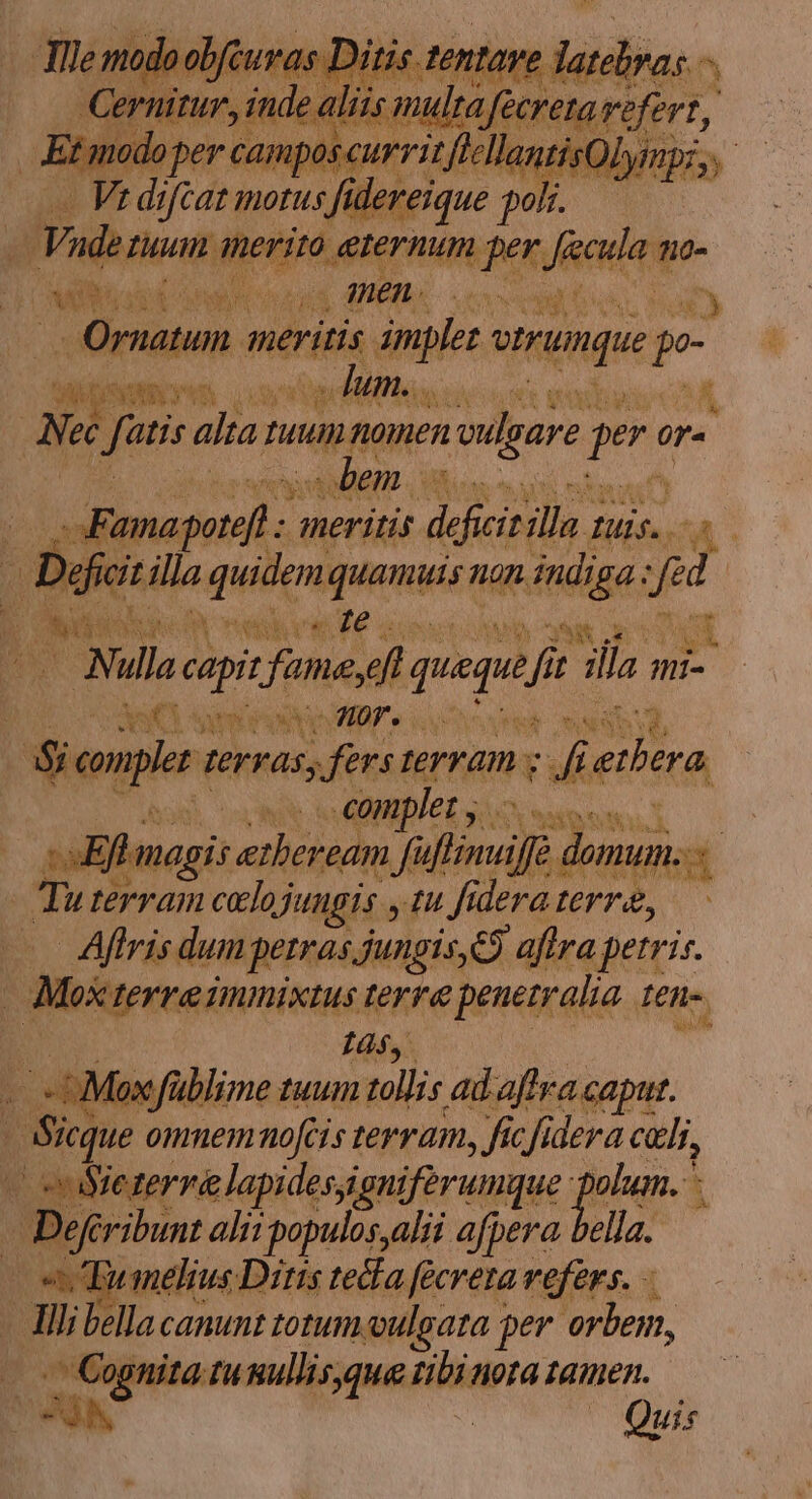 e modoobfcuras Ditis ent ve bdidiain ^ Ce itur, inde aliis m tà fecretavefert, Et modo per camposcurritftellantisOlympi,, — - Ve difcaz motus fidereique poli. — Vade Tuum inerito eternum per. UR 710- AY S oto Mi di men. eA a ed Eius, a Ornatum inier: dne Inque p Mimmo oos : Aum. ris one amba &amp; ANec Lr atis alta fuu nomen reulgare peri ra nid bem - -Famapetef meritis A ja. fis. A | Dg Tejt. illa quidene JURE; non Ripe: ud Me Lm E psi Nul ni fonesf queque f ^fi i sila mi Bor MC eine MB oed $i mpl perras, fers terram s i iy complet y .— :sEftmagis ether ream fi rd domum. 2 17 terram cloj Jungs yt fü dera erra, | Aftris dum petras jungis, e$ aftra. petri. 3 Moscterre innixius ferte penetralia I£n-. d Is, - :Mexfüblime tuum ullis ad afrra. caput. : Sicque omnemrhnofcis terram, ficfidera celi, (cooSeterre lapidesaigniférumque a | A m alii populos,alii afpera bella. melius Diris tedfa feereta vefers. - ] Tli bella canunt totum oulsara per orbem, : ^ m tu sullisque Ritigpra. tamen. Quis