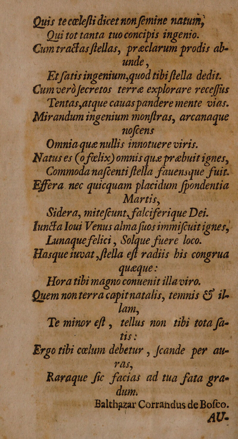 | Omniaque nullis innotuere viris. — Natuses (ofilix)omnis que prebuit ignes, | - Commodanafcenti ftella fauensque fuir. Efera. nec quicquam placidum fpondentia. Martis; ^69 ES Sidera, mitefcunt, falciferiqueDei. — funcfa Youi Venus alma fuosimmifcuit ignes, Lunaque felici , Solque fuere loco. Hasque 1vat ,flella 4 radiis bis congrua ML AU ur Hora tibi magno conuenit illaviro. Quem nontevra capirnatalis, temnis € il-. 2 080 AMI | Te minov efl , tellus non. tibi tota fa- con UNES : iui Ergo tibi celum debetur , fcande. per. au- | : là$, REA TUR; Raraque fic. facias ad tua fata gras Balthazar Corrandus de Bofto. | AU- P