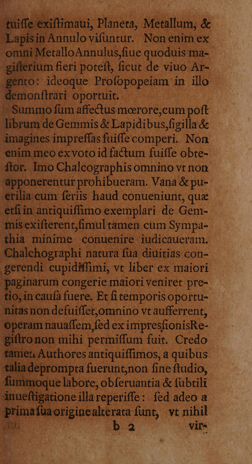 dtuiffe 'exiftimaui, Planeta, Metallum, &amp; Lapisin Annulo vifüntur. Nonenim ex omni MetalloAnnulus;fiue quoduis ma- giflerium fieri poteft, ficut de viuo Ar- gento: ideoque. PEofopopeium d in illo demonftrari oportuit. | Summo füm affectus mcerore,cum poft i librum de Gemmis &amp; Lapidibus,figilla &amp; | imagines irapreffas: fuiffecomperi. Non enim meo ex voto id factum fuiffe obte- tor. Imo Chaleographis omnino vt non &amp;pponerentur prohibueram. Vana &amp; pu- *erilia.cum feriis haud conueniunt, quz 'etfiin antiquiffimo exemplari de Gem- misexifterentfimultamen cum Sympa- thia minime conuenire iudicaueram. Chalchographi natura fua diuitias con- .gerendi cupidiffimi, vt liber ex maiori paginarum congerie maiori veniret pre-. tio, in caufa fuere. Et fi temporisoportu- nitas non defuiffet,omnino vt aufferrent, operam nauaffem fed ex impresfionisRe- giftronon mihi permiffum fuit. Credo tamez Authores antiquiffimos, a quibus *taliadeprompta fuerunt;non fine ftudio, | fümmoque labore, obferuantia &amp; fübtili Anueftigatione illa reperiffe : fed adeo a Eo originealterata funt, vt nihil ba vire