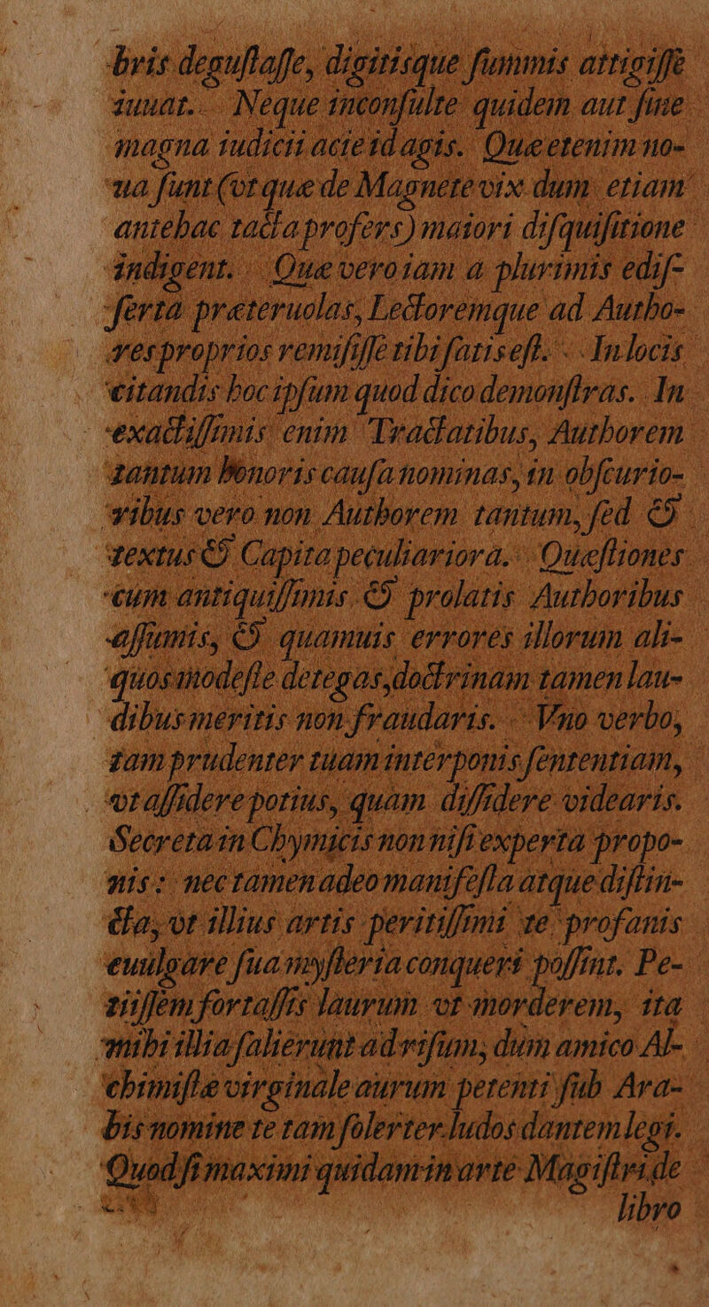 dris. deguflaffe, digirisque. famis aitigiff auuaz.-.. Neque ticonfulre. quide aut fine magna judicii acte id apis. Que etenim no- uua funt (or que de Magnete vix dum etiam. aniebac tacla profers) maiori di ifquifit itione | dndigent. . - Que veroiam a plurimis edi ferma prateruolas, Ledoremque ad Autbo-. vesproprios venufiffe tibi fatiseft. Judocis. eitandis boc gpfum quad. dico demonffras. In. : exatfiffmis enim. Tradlatibus, Authorem zantum Benoris caufa ttominas, tn obfcurio- wibus vero non Autborem tantum, fed &amp;9 dextus C). Capita peculiariora. -Quefliones. 777 antiquiffimis. e prolatis Autboribus | effanis, € 3 quamuis errores illorum ali- quos: amodefte deregas dodlrinam 1 zamenlau- - dibus meritis non, i fraudaris. «Voi verbo, zam prudenter t Lam inter ponis «fententiam, | vtafdere ? potius, quam d; diffi dere videaris. Secreta i in Choymicts non nifi experta propo- is: nectamenadeo manife Jla atque diflin- | &amp;a; ot illius artis periti i xe profanis. euilgare fia niyferia. conqueri. poffit. Pe ziüffem fortaffts laurum «or aorderem, ita — mibiilia falierunt ad Ivifum; dum amico AL. ebimifie virginale aurum petenti fab Ara- Bis nomine te tam folerter.ludos dantem legi. : Quad, i; Tnaxiimi quidamrin arre May ifteide - v: a m. » ; : ; libro. *