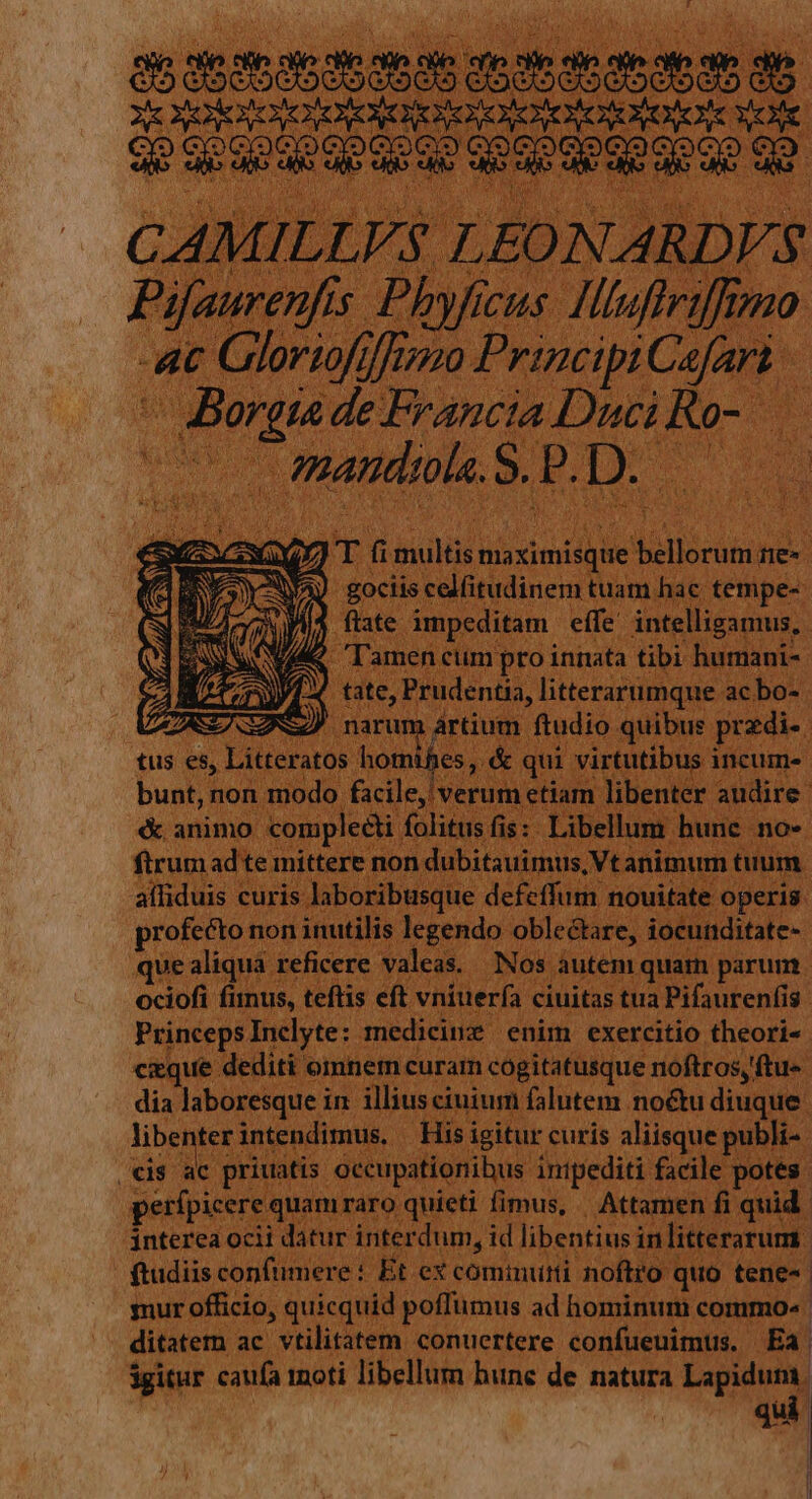 a6 35s abas aab ame aae em de XE OOROIOONORCNE NOORNEHOR NONO MORE C LEONARDVS Pifaurenfis Phyficus. Hliuffriffimo At Gloriofifrozo Principi Cafart - Borgia de Francia Duci Ro-.— - CmandeleS. PD. 0 d T ü bur snp e dris gociis celfitudinem tuam hac; tempe-- flate impeditam effe intelligamus, VAK lamencum pro innata tibi humani- /1./. tate, Prudentia, litterarumque acbo- ZASEAGZS) narum ártium ftudio quibus przdi-. tus es, Litteratos Monts , &amp; qui virtutibus incum- bunt, non modo facile, verum etiam libenter audire. &amp; animo complecti folitus fis: Libellum bune no- ftrum ad te mittere non dubitauimus,Vt animum tuum affiduis curis laboribusque defeffum nouitate operis. profecto non inutilis legendo oblectare, iocunditate- que aliqua reficere valeas. Nos autem quam parum ociofi finus, teftis eft vniuería ciuitas tua Pifaurenfis PrincepsInelyte: medicinz enim exercitio theori- cxque dediti omnem curam cogitatusque noftros, ftue dia laboresque in illius ciuium falutem noctu diuque libenter intendimus. His igitur curís aliisque publi- ac priuatis occupationibus inipediti facile potes. | €is perfpicere quamraro quieti fimus, Attamen fi quid interea ocii datur interdum, id libentius inlitterarum. ftudiis confiere : Et ex cominutti noftro quo tene. smur officio, quicquid poffümus ad hominum commo» ditatem ac vtilitatem conuertere confueuimus. Ea igitur caufa moti libellum hune de natura Lapidum. qui