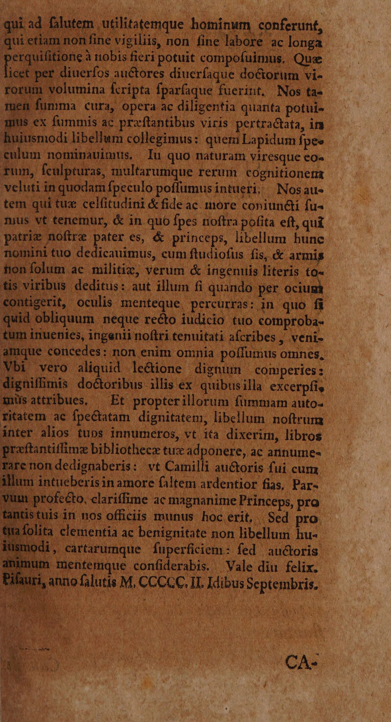 qui ad falutem utilitatemque hominum conferunt, Qui etlam non fine vigiliis, non fine labore ac longa: erquifitione à nobis fieri potuit compofuimus.. Quz icet per diuerfos auctores diuerfaque do&amp;orum vi- rorum volumina fcripta fparfaque fuerint. Nos ta- iem fumma cura, opera ac diligentia quanta potui- mus ex fummis ac proftantibus viris pertractata, im huiusmodi libellum collegimus: quem Lapidum fpes culum nominauimus, Iu quo naturam viresque eO. Tum, fculpturas, multarumque reruri cognitionem veluti in quodam fpeculo poffumus intueri; Nosaus tem qui tux celfitudini &amp; fide ac. more coniund&amp;i fu- nius vt tenemur, &amp; in quo fpes noftra pofita eft, qui patrie noftre Dg es, &amp; princeps, libellum hune nomini tuo dedicauimus, cum ftudiofus fis, &amp; armis tion folum ac militiz, verum &amp; ingenuis literis to« tis viribus deditus: aut illum fi quando per ocium contigerit, oculis menteque. percurras: in quo fi quid obliquum neque recto iudicio tuo comproba- tum inuenies, ingenii noftri tenuitati afcribes, veni- amque concedes: non enim omnia poífumus omnes, Vbi vero aliquid le&amp;ione dignum comperies : digniffimis do&amp;oribus illis ex. quibusilla excerpfis xuüsattribues, — Et propterillorum fummam auto« ritatem ac fpe&amp;tatam dignitatem, libellum noftrum ínter alios tubos innumeros, vt ita dixerim, libros pgraftantiffimz bibliothecz tuze ad ponere, ac annume« rare non dedignaberis: vt Camilli au&amp;oris fui cum illum intueberisin amore faltem ardentior fias, Par- vum profecto, clariffime ac magnanime Princeps, pro tantis tuis in nos officiis munus. hoc erit, | Sed pro folita clementia ac benignitate non libellum hu- nodi, cartarumque fuperficiem: fed auctoris. imum mentemque confiderabis. Vale diu felix. muri, anno falutis M, CCCCC, II. Idibus Septembris. (CAS