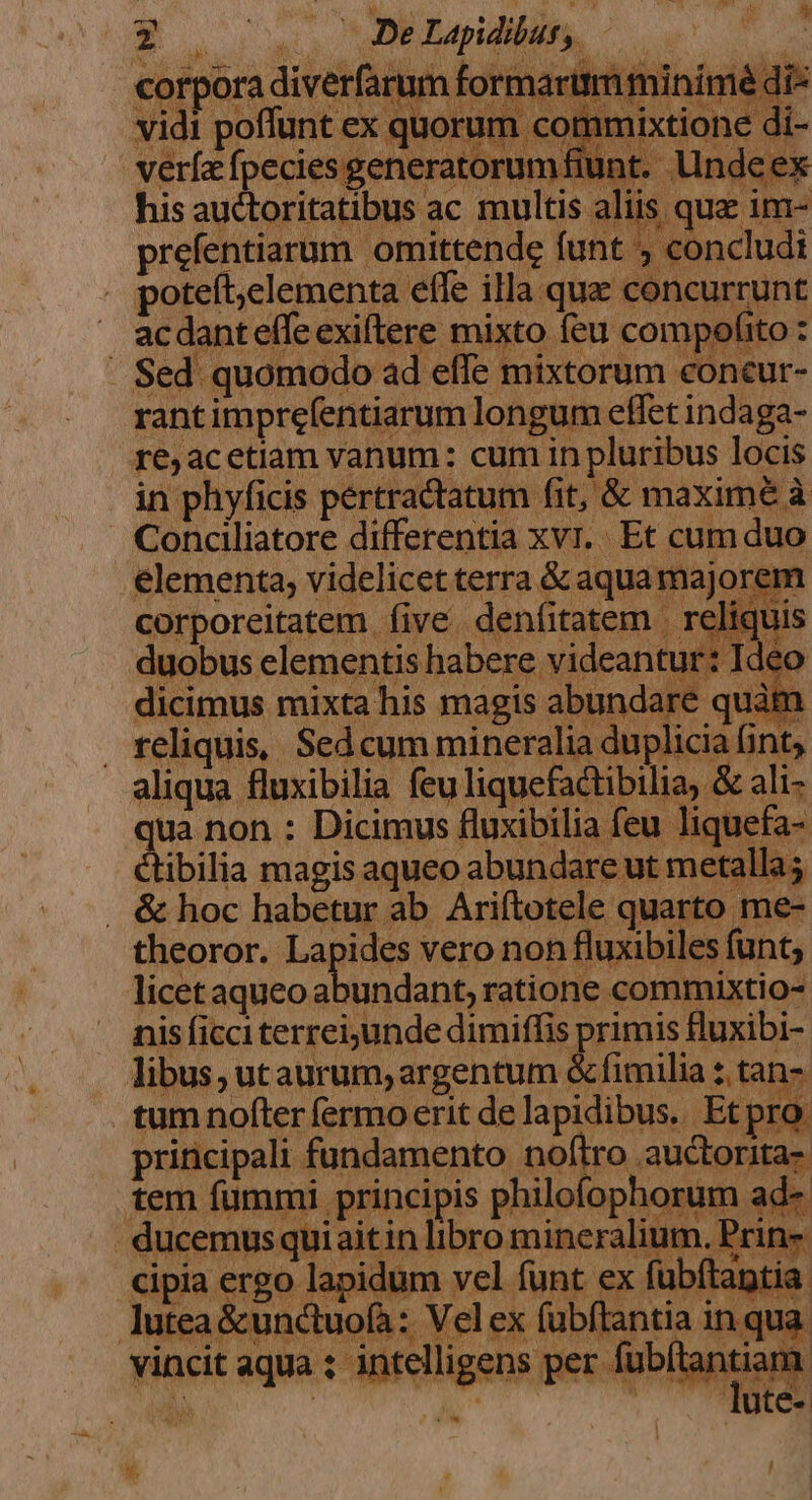 vidi poffunt ex quorum comm verfa fpecies generatorumfiunt. lindeex his auctoritatibus ac multis aliis qua im- prefentiarum omittende funt , concludi . poteft;elementa effe illa qua concurrunt ac dant effe exiftere mixto feu compofito : . Sed quomodo ad effe mixtorum concur- rant imprefentiarum longum effet indaga- re;acetiam vanum: cum in pluribus locis in phyficis pertractatum fit, &amp; maxime à Conciliatore differentia xvr.. Et cum duo elementa, videlicet terra &amp; aqua majorem corporeitatem five denfitatem | reliquis duobus elementis habere videantur: Ideo dicimus mixta his magis abundare quàm . reliquis, Sed cum mineralia duplicia fint, aliqua fluxibilia feu liquefactibilia, &amp; ali- qua non : Dicimus fluxibilia feu liquefa- ctibilia magis aqueo abundare ut metalla; . &amp; hoc habetur ab Ariítotele quarto me- theoror. Lapides vero non fluxibiles funt; licet aqueo abundant, ratione commixtio- nis ficci terrei;unde dimiffis primis fluxibi- libus, utaurum, argentum &amp; fimilia 2 tan- tum nofter fermo erit de lapidibus. Etpro. principali fundamento noftro auctorita- n  !