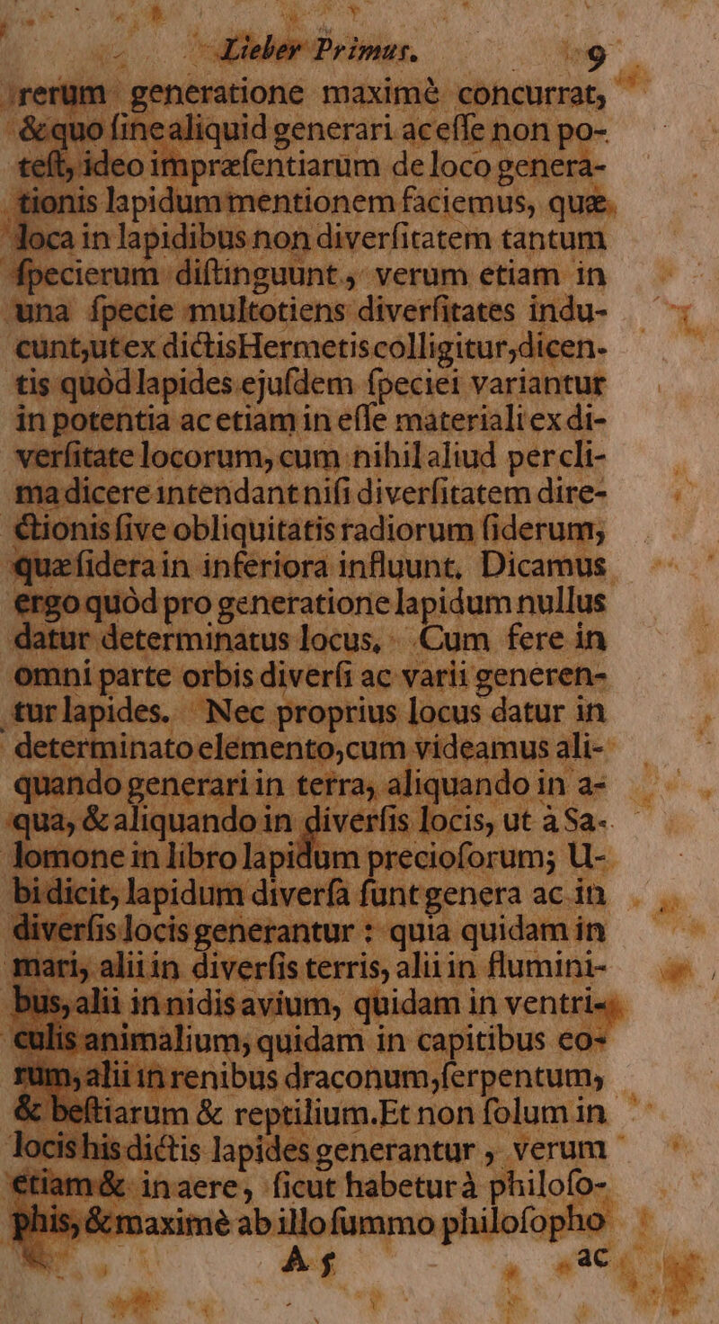 Lieber Primus. E &amp;quo finealiquid generari aceffe non po- teft; ideo imprafentiarum de loco genera- loca in lapidibus non diverfitatem tantum cunt;utex dictisHermetiscolligitur;dicen- tis quód lapides ejufdem fpeciei variantur in potentia acetiam in effe materialiex di- verfitate locorum, cum nihil aliud percli- ma dicere ntendantnifi diverfitatem dire- quafiderain inferiora influunt, Dicamus ergo quód pro generatione lapidum nullus datur determinatus locus, Cum fere in omni parte orbis diver(i ac varii generen- determinato elemento,cum videamus ali- quando generari in terra; aliquando in a- bi dicit, lapidum diverfa funt genera ac in diver(is locis generantur : quia quidam in bus, alii in nidisavium, quidam in ventri«; ^ vita renibus draconum;ferpentum; &amp; beítiarum &amp; reptilium.Et non folum in locishisdictis lapides generantur , verum €tiam&amp;. inaere, ficut habeturà philofo- phis; &amp;maximé ab illo fummo philofopho Ww A f . ano