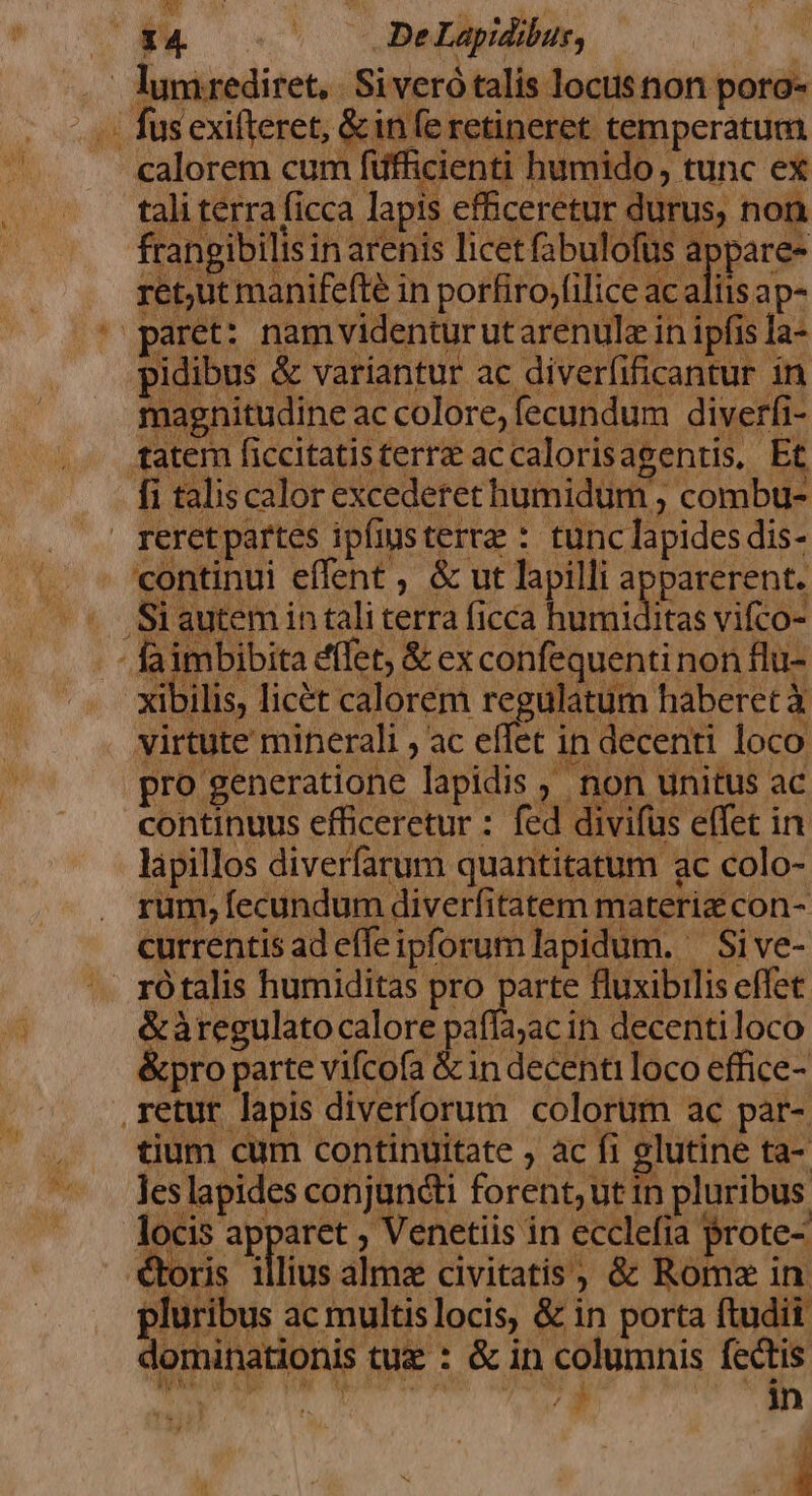 .' lumrediret,. Siveró talis locusnon poro- ^ai fus exifteret, &amp; infe retineret temperatum calorem cum füfficienti humido tunc ex tali terra ficca lapis efficeretur durus, non frangibilis in arenis licet fabulofus appare- ret,ut manifefte in porfiro,(ilice ac aliis ap- paret: namvidentur ut arenulz in ipfis Ia- pidibus &amp; variantur ac diverfificantur in magnitudine ac colore, fecundum diverfi- tatem ficcitatisterra accalorisagentis. Et fi talis calor excederet humidum , combu- reretpartes ipfinsterrz : tunc lapides dis- continui effent , &amp; ut lapilli apparerent. .,Siautem in tali terra ficca EOM vifco- faimbibita eflet, &amp; ex confequentinon flu- xibilis, licét calorem regulatum haberet Y virtute minerali , ac effet in decenti loco pro generatione lapidis ,' non unitus ac continuus efficeretur : fed divifüs effet in. lapillos diverfarum quantitatum ac colo- rum, fecundum diverfitatem materi con- currentis ad effeipforum lapidum. — Sive- rótalis humiditas pro dd fluxibilis effet. &amp;áàregulato calore paffa;ac in decentiloco &amp;pro parte vifcofa &amp;in decenti loco effice- retur lapis diverforum colorum ac pat- tium cum continuitate , ac fi glutine ta-. les lapides conjuncti forent, ut in pluribus. locis apparet , Venetiis in ecclefia prote- bra tios aie eivitadit &amp; Ide d pluribus ac multis locis, &amp; in porta ftudii dominationis tue : &amp; in columnis fectis l