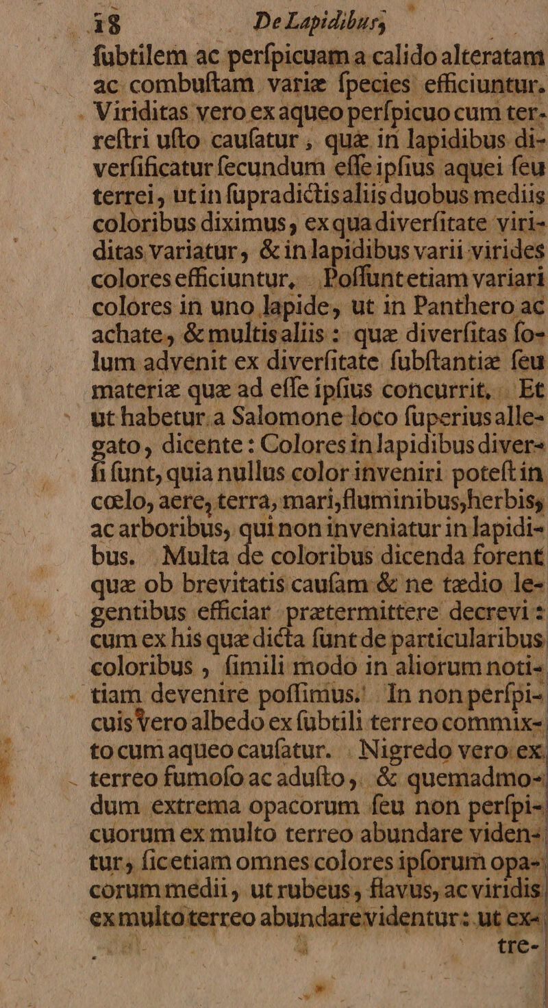 á8 . DeLapidibur; ac combuftam varie fpecies efficiuntur. reftri ufto caufatur , qu&amp; in lapidibus di- verfificatur (ecundum effe ipfius aquei feu terrei, utin fupradictisaliis duobus mediis coloribus diximus ; ex qua diverfitate viri- ditas variatur, &amp; in lapidibus varii virides coloresefficiuntur, . Poffuntetiam variari colores in uno lapide, ut in Panthero ac achate, &amp; multisaliis : quz diverfitas fo- lum advenit ex diverfitate. fubftantie feu materiz qua ad effe ipfius concurrit, Et ut habetur.a Salomone loco füperiusalle- ato , dicente : Colores in lapidibus diver t (unt; quia nullus color inveniri poteft ín. clo, aere, terra, mari;fluminibus;herbiss ac arboribus, qui non inveniatur in lapidi bus. Multa de coloribus dicenda forent quz ob brevitatis cau(am &amp; ne tzdio le- gentibus efficiar. pretermittere decrevi $ cum ex his qua dicta funt de particularibus coloribus ; fimili modo in aliorum noti- / cuis Vero albedo ex fubtili terreo commix- tocumaqueo caufatur. . Nigredo vero ex, terreo fumofo ac aduíto ,. &amp; quemadmo dum extrema opacorum feu non perfpi- cuorum ex multo terreo abundare viden- | tur, ficetiam omnes colores ipforum opas. corum medii , ut rubeus , flavus, ac viridis. exmultoterreo abundarevidentur: ut ex«, cat , *-» o AES u€— «€ OW